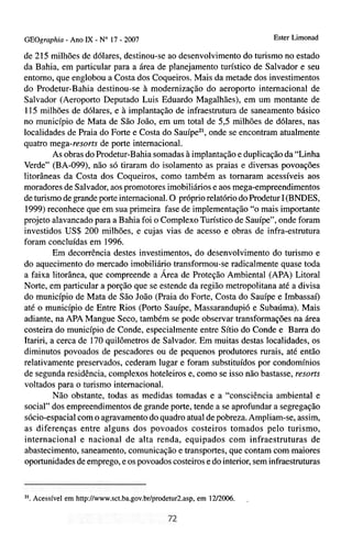 GEOgraphia - Ano IX - No 17 - 2007                                          Ester Limonad

de 215 milhões de dólares, destinou-se ao desenvolvimento do turismo no estado
da Bahia, em particular para a área de planejamento turístico de Salvador e seu
entorno, que englobou a Costa dos Coqueiros. Mais da metade dos investimentos
do Prodetur-Bahia destinou-se à modernização do aeroporto internacional de
Salvador (Aeroporto Deputado Luis Eduardo Magalhães), em um montante de
115 milhões de dólares, e à implantação de infraestrutum de saneamento básico
no município de Mata de São João, em um total de 5,5 milhões de dólares, nas
localidades de Praia do Forte e Costa do Sauípez', onde se encontram atualmente
quatro mega-resorts de porte internacional.
          As obras do Prodetur-Bahia somadas à implantação e duplicação da "Linha
Verde" (BA-099), não só tiraram do isolamento as praias e diversas povoações
litorâneas da Costa dos Coqueiros, como também as tomaram acessíveis aos
moradores de Salvador, aos promotores imobiliários e aos mega-empreendimentos
de turismo de grande porte internacional. O próprio relatório do Prodetur I(BNDES,
1999) reconhece que em sua primeira fase de implementação "o mais importante
projeto alavancado para a Bahia foi o Complexo Turístico de Sauípe", onde foram
investidos US$ 200 milhões, e cujas vias de acesso e obras de infra-estrutura
foram concluídas em 1996.
          Em decorrência destes investimentos, do desenvolvimento do turismo e
do aquecimento do mercado imobiliário transformou-se radicalmente quase toda
a faixa litorânea, que compreende a Área de Proteção Ambienta1 (APA) Litoral
Norte, em particular a porção que se estende da região metropolitana até a divisa
do município de Mata de São João (Praia do Forte, Costa do Sauípe e Imbassaí)
até o município de Entre Rios (Porto Sauípe, Massarandupió e Subaúma). Mais
adiante, na APA Mangue Seco, também se pode observar transformações na área
costeira do município de Conde, especialmente entre Sítio do Conde e Barra do
Itariri, a cerca de 170 quilômetros de Salvador. Em muitas destas localidades, os
diminutos povoados de pescadores ou de pequenos produtores rurais, até então
relativamente preservados, cederam lugar e foram substituídos por condomínios
de segunda residência, complexos hoteleiros e, como se isso não bastasse, resorts
voltados para o turismo internacional.
          Não obstante, todas as medidas tomadas e a "consciência ambienta1 e
social" dos empreendimentos de grande porte, tende a se aprofundar a segregação
sócio-espacial com o agravamento do quadro atual de pobreza. Ampliam-se, assim,
as diferenças entre alguns dos povoados costeiros tomados pelo turismo,
internacional e nacional de alta renda, equipados com infraestruturas de
abastecimento, saneamento, comunicação e transportes, que contam com maiores
oportunidades de emprego, e os povoados costeiros e do interior, sem infraestruturas


21.   Acessível em http://www.sct.ba.gov.br/prodetur2.asp,em 1212006.   ,
 
