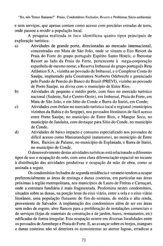 "Yes, nós Temos Bananas!" Praias, Condomínios Fechados, Resorts e Problemas Sócio-ambientais

e sem serviços, que apenas contam como acesso com precárias estradas de terra,
onde passou a residir a população local.
        A pesquisa realizada in loco identificou quatro tipos principais de
exploração turística:
a)        Atividades de grande porte, direcionadas ao mercado internacional,
          concentradas em Mata de São João, onde se situam o Eco Resort da
          Praia do Forte do grupo português Espírito Santo Hotels; o Iberostar
          Resort ao lado da Praia do Forte, pertencente à mega-corporação
          espanhola de mesmo nome; a Reserva Imbassaí do grupo português Reta
          Atlântico S.A., vizinha ao povoado de Imbassaí, e o Complexo Costa do
          Sauípe, implantado pela Construtora Norberto Odebrecht e gerenciado
          pelo Fundo de Pensão do Banco do Brasil (PREVI), vizinho ao povoado
          de Porto Sauípe, na divisa com o município de Entre Rios.
b)        Atividades de pequeno e médio porte, com foco no mercado turístico
          nacional (Sudeste, Sul e Centro-Oeste), em Imbassaí, Praia do Forte, em
          Mata de São João, e em Sítio do Conde e Barra do Itariri, em Conde;
C)        Atividades com ênfase no mercado turístico local e regional (municípios
          vizinhos da Bahia e do Sergipe), nos povoados litorâneos de fácil acesso
          entre Porto Sauípe, no município de Entre Rios, e Mangue Seco, no
          município de Jandaíra, com destaque para Sítio do Conde, no município
          de Conde.
d)        Atividades de baixo impacto e consumo especializado nos povoados de
          difícil acesso como Massarandupió (naturismo), no município de Entre
          Rios, Baixios de Palame, no município de Esplanada, e Barra de Itariri,
          no município de Conde.
        O desenvolvimento destas atividades turísticas está relacionado a diferentes
tipos de uso e ocupação do solo, com uma clara diferenciação espacial no tocante
à distribuição das atividades produtivas e ocupação da mão de obra, como se
assinala a seguir.
        Os condomínios fechados de segunda residência e veraneio tendem a ocupar
preferencialmente as áreas de restinga e dunas costeiras, em particular nas áreas
próximas à região metropolitana, nos municípios de Lauro de Freitas e Camaçari,
onde a estrutura fundiária é mais fragmentada. Predomina nestes condomínios,
situados sobre as dunas, na porção leste do eixo viário, entre a orla e o eixo viário
litorâneo, uma população flutuante de fim-de-semana, de média e alta renda,
proveniente de Salvador. A implantação dos condomínios além de ser em áreas
sem redes de esgoto;.abre flancos para a proliferação de instalações comerciais e
de serviços (lojas de materiais de construção e de jardim, bares, restaurantes, etc)
edificadas de forma irregular. Esta ocupação ocorre em diversas localidades entre
os povoados de Arembepe e Praia do Forte. E, ao avançar sobre os brejos, mangues
e dunas costeiras não só deteriora os ecossistemas ao aterrar lagoas, erradicar a
 