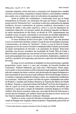 GEOgrnphia - Ano IX - N o 17 - 2007                                            Ester Limonad

vegetação originária, extrair areia para a construção civil, despejar lixo e entulho
nas áreas circunvizinhas, contaminar os lençóis freáticos, como também, contribui
para acabar com os tradicionais meios de subsistência da população local.
        Ainda no âmbito dos condomínios, é interessante notar que na franja
metropolitana de Salvador, nos municípios de Lauro de Freitas e Camaçari, na
porção oeste da "Estrada do Coco", encontram-se além dos condomínios de segunda
residência, diversos condomínios de primeira residência, direcionados a um
mercado de médio e alto poder aquisitivo, como é o caso do lançamento do
condomínio Alphaville, nos mesmos moldes dos primeiros lançados em Barueri,
na região metropolitana de São Paulo, na década de 1970. Aparentemente esta
ocupação estaria, em parte, relacionada ao crescimento da atividade industrial no
município de Camaçari, devido à implantação do complexo fabril da Ford.
        As áreas litorâneas de fácil acesso pela "Linha Verde", que não possuem
resorts ou condomínios fechados, tomam-se local de lazer de mochileiros nacionais
e internacionais e de ônibus de "farofeiros". Como é o caso de Sítio do Conde,
cuja praça nos fins de semana e feriados é tomada por ônibus fretados provenientes
da região metropolitana de Salvador e de municípios do Sergipe. Entrevistas
realizadas com diversos moradores das localidades de Conde, Sítio do Conde e
Barra do Itariri, apontaram que este turismo de baixo consumo não é bem visto e
aceito pela população local, que os vê como poluidores, bademeiros, criadores de
conflitos e geradores de insegurança, que buscam se aproveitar dos habitantes dos
povoados.
        Os mega-resorts encontram-se instalados em áreas pertencentes a grandes
propriedades rurais, como é o caso, por exemplo, da fazenda litorânea da
Construtora Norberto Odebrecht, que conta com 1.760 hectares. Nestes mega-
resorts pode-se observar tentativas efetivas de preservação ambiental, em particular,
pela não ocupação das dunas costeiras, pela preservação das lagoas ferruginosas e
pela manutenção de áreas de preservação ambiental. Na Costa do Sauípe, inclusive,
se mantém a vegetação original de restingas e dunas nos condomínios residenciais
em construção. Além disso, contam com redes de esgotos, implantadas com verbas
do Prodetur e mantidas pela Embasa (Empresa de Saneamento Básico do Estado
da Bahia). Segundo o responsável técnico da Embasaz2na Costa dos Coqueiros, a
rede de esgoto da Costa do Sauípe conta com mini-estações elevatórias que
conduzem o esgoto para a estação de tratainento e posterior despejo no rio Santo
Antônio. Este técnico assinalou, ainda, que o povoado da Praia do Forte possui o
mesmo tipo de instalação, que também estaria previsto para os novos resorts em
fase final de implantação (Reserva Imbassaí e Iberostar).
         Verifica-se, assim, a partir de Salvador na direção norte até a divisa com o
                                                                                               .
estado do Sergipe uma ocupação urbana incipiente e fragmentada, passível de ser

". Entrevistado durante a pesquisa realizada na Costa do Sauípe, e m 1212006
                                              74
 