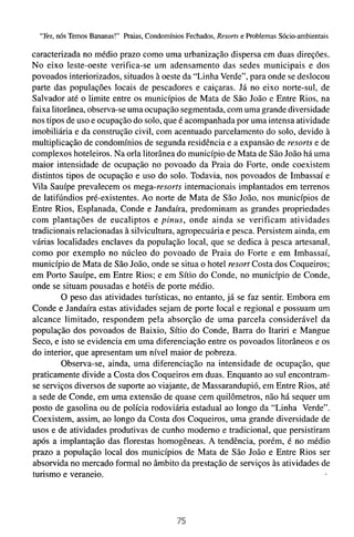 "Yes,nós Temos Bananas!" Praias, Condomínios Fechados, Resorts e Problemas Sócio-ambientais

caracterizada no médio prazo como uma urbanização dispersa em duas direções.
No eixo leste-oeste verifica-se um adensamento das sedes municipais e dos
povoados interiorizados, situados à oeste da "Linha Verde", para onde se deslocou
parte das populações locais de pescadores e caiçaras. Já no eixo norte-sul, de
Salvador até o limite entre os municípios de Mata de São João e Entre Rios, na
faixa litorânea, observa-se uma ocupação segmentada, com uma grande diversidade
nos tipos de uso e ocupação do solo, que é acompanhada por uma intensa atividade
imobiliária e da construção civil, com acentuado parcelamento do solo, devido à
multiplicação de condomínios de segunda residência e a expansão de resorts e de
complexos hoteleiros. Na orla litorânea do município de Mata de São João há uma
maior intensidade de ocupação no povoado da Praia do Forte, onde coexistem
distintos tipos de ocupação e uso do solo. Todavia, nos povoados de Imbassaí e
Vila Sauípe prevalecem os mega-resorrs internacionais implantados em terrenos
de latifúndios pré-existentes. Ao norte de Mata de São João, nos municípios de
Entre Rios, Esplanada, Conde e Jandaíra, predominam as grandes propriedades
com plantações de eucaliptos e pinus, onde ainda se verificam atividades
tradicionais relacionadas à silvicultura, agropecuária e pesca. Persistem ainda, em
várias localidades enclaves da população local, que se dedica à pesca artesanal,
como por exemplo no núcleo do povoado de Praia do Forte e em Imbassaí,
município de Mata de São João, onde se situa o hotel resort Costa dos Coqueiros;
em Porto Sauípe, em Entre Rios; e em Sítio do Conde, no município de Conde,
onde se situam pousadas e hotéis de porte médio.
         O peso das atividades turísticas, no entanto, já se faz sentir. Embora em
Conde e Jandaíra estas atividades sejam de porte local e regional e possuam um
alcance limitado, respondem pela absorção de uma parcela considerável da
população dos povoados de Baixio, Sítio do Conde, Barra do Itariri e Mangue
Seco, e isto se evidencia em uma diferenciação entre os povoados litorâneos e os
do interior, que apresentam um nível maior de pobreza.
         Observa-se, ainda, uma diferenciação na intensidade de ocupação, que
praticamente divide a Costa dos Coqueiros em duas. Enquanto ao sul encontram-
se serviços diversos de suporte ao viajante, de Massarandupió, em Entre Rios, até
a sede de Conde, em uma extensão de quase cem quilômetros, não há sequer um
posto de gasolina ou de polícia rodoviária estadual ao longo da "Linha Verde".
Coexistem, assim, ao longo da Costa dos Coqueiros, uma grande diversidade de
usos e de atividades produtivas de cunho moderno e tradicional, que persistiram
após a implantação das florestas homogêneas. A tendência, porém, é no médio
prazo a população local dos municípios de Mata de São João e Entre Rios ser
absorvida no mercado formal no âmbito da prestação de serviços às atividades de
turismo e veraneio.
 