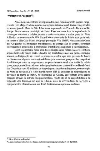 GEOgraphia - Ano IX - No 17 - 2007                                            Ester Limonad

Welcome t o P a r a d i ~ e ~ ~ !

        Atualmente encontram-se implantados e em funcionamento quatros mega-
resorts (ver Mapa 2) direcionados ao turismo internacional, todos concentrados
no município de Mata de São João, entre o povoado da Praia do Forte e o Rio
Sauípe, limite com o município de Entre Rios, em uma.área de reprodução de
tartarugas marinhas e baleias jubarte e onde se encontra a maior parte de Mata
Atlântica remanescente da APA Litoral Norte do estado da Bahia. Aos quais veio
se somar o Vila Galé Marés do grupo português Vila Galé2". Nesta área da Costa
dos Coqueiros os principais modeladores do espaço são os grupos turísticos
internacionais associados a promotores imobiliários nacionais e internacionais.
        Cabe inicialmente fazer uma diferenciação entre hotéis e resorts. Embora,
alguns hotéis de maior porte, situados em localidades mais ou menos isoladas,
adotem a designação de resort, a pesquisa revelou que não passam de hotéis
medianos com algumas instalações de lazer (piscina sauna, parque e churrasqueira).
As diferenças entre os mega-resorts de porte internacional e os hotéis de médio
porte, que por modismo adotam a designação de resort como o Resort Hotel Costa
dos Coqueiros com 52 unidades de hospedagem, situado em Imbassaí, no município
de Mata de São João, e o Hotel Itariri Resort com 20 unidades de hospedagem, no
povoado de Barra de Itariri, no município de Conde, que contam com acesso
precário através de estrada não pavimentada, reside não só na acessibilidade e na
extensão dos terrenos em que se situam, mas na diversidade de serviços e
equipamentos oferecidos em um local destinado ao repouso e ao lazer.




23.   Bem Vindos ao Paraíso!
".    Acessível em http://www.vilagale.pt/homepage/gnipo/gnpo.php?, em 1212006.
 