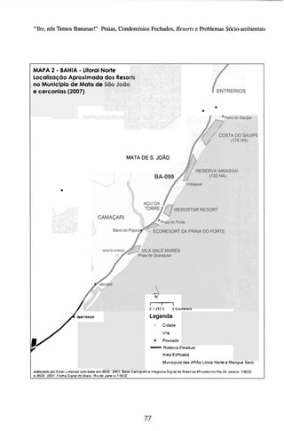 "Yes,n6s Temos Bananas!" Praias, Condomínios Fechados, Resorts e Problemas Sócio-ambientais




             -
MAPA 2 BAHIA Litoral Norte-
Localização Aproximada dos Reso~
no Muiiicipio de Mata de
e cercionlas (20(17)


                                                                                                 . .

                                                     MATA DE S JOÃO




                                                                     N




J
                                                                  m
                                                                  O 1252 5       5 Kiloiieicii

                        Arembepe                                  Legenda
                                                                          Cidade
                                                                          Vila


                                                                  -       Povoado
                                                                          Rodovia Estadual
                                                                          Area Edriicada
                                                                          Muniapios das APAs Litoral Norte e Mangue Sem

elabOmdo por Es'er Limnad com base em Ibbt LWJ aase Lanograiica Inlegrada D~gttal Brasil ao h!ilionesinia R o de Janeim FIBGE
                                                                                do
e IBGE 2001 F+ialhaDqqifal bo Brasil Rio dt Jana .o FiBGE
 