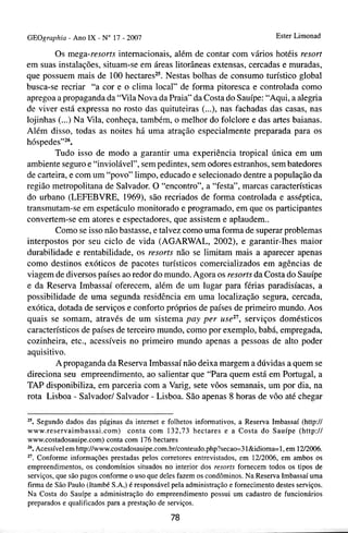GEOgraphiu - Ano IX - No 17 - 2007                                               Ester Limonad

        Os mega-resorts internacionais, além de contar com vários hotéis resort
em suas instalações, situam-se em áreas litorâneas extensas, cercadas e muradas,
que possuem mais de 100 hectares2" Nestas bolhas de consumo turístico global
busca-se recriar "a cor e o clima local" de forma pitoresca e controlada como
apregoa a propaganda da "Vila Nova da Praia" da Costa do Sauípe: "Aqui, a alegria
de viver está expressa no rosto das quituteiras (...), nas -fachadas das casas, nas
lojinhas (...) Na Vila, conheça, também, o melhor do folclore e das artes baianas.
Além disso, todas as noites há uma atração especialmente preparada para os
hóspedeswz6.
        Tudo isso de modo a garantir uma experiência tropical única em um
ambiente seguro e "inviolável", sem pedintes, sem odores estranhos, sem batedores
de carteira, e com um "povo" limpo, educado e selecionado dentre a população da
região metropolitana de Salvador. O "encontro", a "festa", marcas características
do urbano (LEFEBVRE, 1969), são recriados de forma controlada e asséptica,
transmutam-se em espetáculo monitorado e programado, em que os participantes
convertem-se em atores e espectadores, que assistem e aplaudem..
        Como se isso não bastasse, e talvez como uma forma de superar problemas
interpostos por seu ciclo de vida (AGARWAL, 2002), e garantir-lhes maior
durabilidade e rentabilidade, os resorts não se limitam mais a aparecer apenas
como destinos exóticos de pacotes turísticos comercializados em agências de
viagem de diversos países ao redor do mundo. Agora os resorts da Costa do Sauípe
e da Reserva Imbassaí oferecem, além de um lugar para férias paradisíacas, a
possibilidade de uma segunda residência em uma localização segura, cercada,
exótica, dotada de serviços e conforto próprios de países de primeiro mundo. Aos
quais se somam, através de um sistema pay per use2', serviços domésticos
característicos de países de terceiro mundo, como por exemplo, babá, empregada,
cozinheira, etc., acessíveis no primeiro mundo apenas a pessoas de alto poder
aquisitivo.
        Apropaganda da Reserva Imbassaí não deixa margem a dúvidas a quem se
direciona seu empreendimento, ao salientar que "Para quem está em Portugal, a
TAP disponibiliza, em parceria com a Varig, sete vôos semanais, um por dia, na
rota Lisboa - Salvador1 Salvador - Lisboa. São apenas 8 horas de vôo até chegar

25. Segundo dados das páginas da internet e folhetos informativos, a Reserva Imbassaí (http:l/
www.reservaimbassai.com) conta com 132,73 hectares e a Costa do Sauípe (http:/1
www.costadosauipe.com) conta com 176 hectares
16. Acessível em http://www.costadosauipe.com.brlconteudo.php?secao=3 l&idioma=l, em 1212006.

". Conforme informações prestadas pelos corretores entrevistados, em 1212006, em ambos os
empreendimentos, os condomínios situados no interior dos resorts fornecem todos os tipos de
serviços, que são pagos conforme o uso que deles fazem os condôminos. Na Reserva Imbassaí uma
firma de São Paulo (Itambé S.A,) é responsável pela administração e fornecimento destes serviços.
Na Costa do Sauípe a administração do empreendimento possui um cadastro de funcionários
preparados e qualificados para a prestação de serviços.

                                              78
 