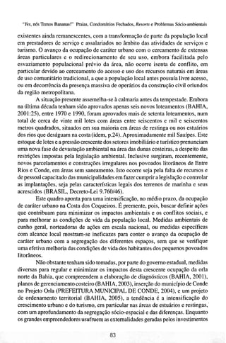 "Yes, n6s Temos Bananas!" Praias, Condomínios Fechados, Resorts e Problemas Sócio-ambientais

existentes ainda remanescentes, com a transformação de parte da população local
em prestadores de serviço e assalariados no âmbito das atividades de serviços e
turismo. O avanço da ocupação de caráter urbano com o cercamento de extensas
áreas particulares e o redirecionamento de seu uso, embora'facilitada pelo
esvaziamento populacional prévio da área, não ocorre isenta de conflito, em
particular devido ao cerceamento do acesso e uso dos recursos naturais em áreas
de uso comunitário tradicional, a que a população local antes possuía livre acesso,
ou em decorrência da presença massiva de operários da construção civil oriundos
da região metropolitana.
        A situação presente assemelha-se à calmaria antes da tempestade. Embora
na última década tenham sido aprovados apenas seis novos loteamentos (BAHIA,
2001:25), entre 1970 e 1990, foram aprovados mais de setenta loteamentos, num
total de cerca de vinte mil lotes com áreas entre seiscentos e mil e seiscentos
metros quadrados, situados em sua maioria em áreas de restinga ou nos estuários
dos rios que deságuam na costa (idem, p.24). Aproximadamente mil Sauípes. Este
estoque de lotes e a pressão crescente dos setores imobiliário e turístico prenunciam
uma nova fase de devastação ambiental na área das dunas costeiras, a despeito das
restrições impostas pela legislação ambiental. Inclusive surgiram, recentemente,
novos parcelamentos e construções irregulares nos povoados litorâneos de Entre
Rios e Conde, em áreas sem saneamento. Isto ocorre seja pela falta de recursos e
de pessoal capacitado das municipalidades em fazer cumprir a legislação e controlar
as implantações, seja pelas características legais dos terrenos de marinha e seus
acrescidos (BRASIL, Decreto-Lei 9.760146).
        Este quadro aponta para uma intensificação, no médio prazo, da ocupação
de caráter urbano na Costa dos Coqueiros. É premente, pois, buscar definir ações
que contribuam para minimizar os impactos ambientais e os conflitos sociais, e
para melhorar as condições de vida da população local. Medidas ambientais de
cunho geral, norteadoras de ações em escala nacional, ou medidas específicas
com alcance local mostram-se ineficazes para conter o avanço da ocupação de
caráter urbano com a segregação dos diferentes espaços, sem que se verifique
uma efetiva melhoria das condições de vida dos habitantes dos pequenos povoados
litorâneos.
        Não obstante tenham sido tomadas, por parte do governo estadual, medidas
diversas para regular e minimizar os impactos desta crescente ocupação da orla
norte da Bahia, que compreendem a elaboração de diagnósticos (BAHIA, 2001),
planos de gerenciamento costeiro (BAHIA, 2003), inserção do município de Conde
no Projeto Orla (PREFEITURA MUNICIPAL DE CONDE, 2004), e um projeto
de ordenamento territorial (BAHIA, 2005), a tendência é a intensificação do
crescimento urbano e do turismo, em particular nas áreas de estuários e restingas,'
com um aprofundamento da segregação sócio-espacial e das diferenças. Enquanto
os grandes empreendedores usufruem as extemalidades geradas pelos investimentos
 