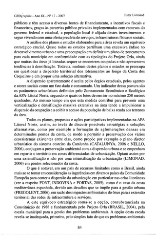 ~ ~ 0 i r a ~- h i a 1 - No 17 - 2007
               Ano X                                                   Ester Limonad

públicos e têm acesso a diversas fontes de financiamento, a incentivos fiscais e
financeiros, graças às parcerias público privadas implementadas com recursos do
governo federal e estadual, a população local é alijada destes investimentos e
segue vivendo com uma oferta precária de serviços, infraestruturas físicas e sociais.
        A análise dos planos e estudos elaborados para a área revela um equívoco
estratégico crucial. Quase todos os estudos partilham.uma excessiva ênfase no
desenvolvimento urbano e uma preocupação em definir um plano de zoneamento
para cada município em conformidade com as tipologias do Projeto Orla, ainda
que muitas das áreas já loteadas sequer se encontrem ocupadas e não apresentem
tendências à densificação. Todavia, nenhum destes planos e estudos se preocupa
em questionar a dispersão tenitorial dos loteamentos ao longo da Costa dos
Coqueiros e em propor uma solução alternativa.
        A dispersão aparentemente é aceita pelos órgãos estaduais, pelos agentes
e atores sociais como um fato dado e consumado. Um indicador dessa postura são
os parâmetros urbanísticos definidos pelo Zoneamento Econômico e Ecológico
da APA-Litotal Norte, segundo os quais os lotes devem ter no mínimo 250 metros
quadrados. Ao mesmo tempo em que esta medida contribui para prevenir uma
verticalização e densificação massiva extensiva na área tende a impulsionar a
dispersão da ocupação e a coibir o acesso da população de baixa renda aos terrenos
da área.
        Todos os planos, propostas e ações participativas implementadas na APA
Litoral Norte, assim, ao invés de discutir possíveis estratégias e soluções
alternativas, como por exemplo a formação de aglomerações densas em
determinados pontos da costa, de modo a permitir a preservação dos vários
ecossistemas existentes entre elas, como propõe por exemplo o plano diretor
urbanístico do sistema costeiro da Catalunha (CATALUNYA, 2006 e NELLO,
2006), conjugam a preservação ambienta1 com a dispersão urbana e se empenham
em repartir o território em zonas diferenciadas de urbanização. Optam assim por
uma extensificação e não por uma intensificação da urbanização (LIMONAD,
2006) em pontos selecionados da costa.
         O que é notável, em um país de recursos limitados como o Brasil, ainda
mais ao se tomar em consideração as ingerências em diversos países da Comunidade
Européia para conter a dispersão da urbanização em particular nas orlas litorâneas
(ver a respeito FONT, INDOVINA e PORTAS, 2005), como é o caso da costa
mediterrânea espanhola, devido aos desafios que se impõe para a gestão urbana
(FREGOLENT, 2006), em razão dos impactos ambientais e do Ônus para a extensão
temtorial das redes de infraestrutura e serviços.
         A este equivoco estratégico soma-se a opção, consubstanciada na
Constituição de 1988 e fundamentada pelo Projeto Orla (BRASIL, 2004), pela
escala municipal para a gestão dos problemas ambientais. A opção desta escala
revela-se inadequada, primeiro, pelo simples fato de que os problemas ambientais
 