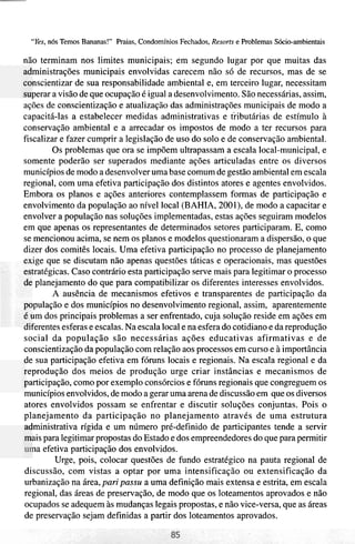 "Yes, 116s Temos Bananas!" Praias, Condomínios Fechados, Resorts e Problemas Sócio-ambientais

não terminam nos limites municipais; em segundo lugar por que muitas das
    ministrações municipais envolvidas carecem não só de recursos, mas de se
    nscientizar de sua responsabilidade ambiental e, em terceiro lugar, necessitam
    perar a visão de que ocupação é igual a desenvolvimento. São necessárias, assim,
ações de conscientização e atualização das administrações municipais de modo a
capacitá-las a estabelecer medidas administrativas e tiibutárias de estímulo à
conservação ambiental e a arrecadar os impostos de modo a ter recursos para
fiscalizar e fazer cumprir a legislação de uso do solo e de conservação ambiental.
          Os problemas que ora se impõem ultrapassam a escala local-municipal, e
somente poderão ser superados mediante ações articuladas entre os diversos
municípios de modo a desenvolver uma base comum de gestão ambiental em escala
regional, com uma efetiva participação dos distintos atores e agentes envolvidos.
Embora os planos e ações anteriores contemplassem formas de participação e
envolvimento da população ao nível local (BAHIA, 2001), de modo a capacitar e
envolver a população nas soluções implementadas, estas ações seguiram modelos
em que apenas os representantes de determinados setores participaram. E, como
se mencionou acima, se nem os planos e modelos questionaram a dispersão, o que
dizer dos comitês locais. Uma efetiva participação no processo de planejamento
-ige que se discutam não apenas questões táticas e operacionais, mas questões
    tratégicas. Caso contrário esta participação serve mais para legitimar o processo
     planejamento do que para compatibilizar os diferentes interesses envolvidos.
          A ausência de mecanismos efetivos e transparentes de participação da
    pulação e dos municípios no desenvolvimento regional, assim, aparentemente
    im dos principais problemas a ser enfrentado, cuja solução reside em ações em
Ullerentesesferas e escalas. Na escala local e na esfera do cotidiano e da reprodução
social da população são necessárias ações educativas afirmativas e de
conscientização da população com relação aos processos em curso e à importância
de sua participação efetiva em fóruns locais e regionais. Na escala regional e da
 .eprodução dos meios de produção urge criar instâncias e mecanismos de
 ~articipação,   como por exemplo consórcios e fóruns regionais que congreguem os
inunicípios envolvidos, de modo a gerar uma arena de discussão em que os diversos
atores envolvidos possam se enfrentar e discutir soluções conjuntas. Pois o
planejamento da participação no planejamento através de uma estrutura
 - 'ministrativa rígida e um número pré-definido de participantes tende a servir

    ais para legitimar propostas do Estado e dos empreendedores do que para permitir
    na efetiva participação dos envolvidos.
           Urge, pois, colocar questões de fundo estratégico na pauta regional de
discussão, com vistas a optar por uma intensificação ou extensificação da
urbanização na área, pari passu a uma definição mais extensa e estrita, em escala
regional, das áreas de preservação, de modo que os loteamentos aprovados e não
ocupados se adequem às mudanças legais propostas, e não vice-versa, que as áreas
de preservação sejam definidas a partir dos loteamentos aprovados.
 