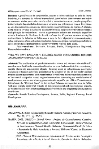 GEOgraphia - Ano IX - No 17 - 2007                                          Ester Lirnonad

Resumo: A proliferação de condomínios, resorts e clubes turísticos na orla do litoral
brasileiro, e o aumento do turismo internacional, contribuíram para converter em objeto
de consumo várias partes da costa brasileira, acarretando uma expansão geográfica
indiscriminada das atividades de turismo e veraneio, que colocam em risco a diversidade
de um dos mais ricos conjuntos de ecossistemas costeiros tropicais do mundo. A intenção
deste ensaio é levantar a extensão e as características da ocupação costeira relacionadas à
multiplicação de condomínios, resorts e aglomerados urbanos em um trecho específico
da orla litorânea do Nordeste do Brasil: a Costa dos Coqueiros ao norte da região
metropolitana de Salvador na Bahia, com a meta de fazer algumas breves considerações
sobre os impactos sócio-ambientaisresultantes, bem como propor elementos que subsidiem
ações integradas de planejamento e desenvolvimento regional para a área.
          Palavras-chave: Turismo, Resorts, Bahia, Planejamento Regional,
Desenvolvimento Local.

"YES, WE HAVE BANANAS!": BEACHES, GATED COMMUNITIES, RESORTS
ANDSOCIO-ENVIRONMENTALISSUES

Abstract: The proliferation of gated communities, resorts and tourism clubs on Brazil's
coastline area, besides the international tourism increase, had contributed to convert many
seaside places into consumption objects, bringing along an indiscriminate geographic
expansion of tourism activities, jeopardizing the diversity of one of the world's richest
tropical coastal ecosystems. This paper intends to verify the extension and characteristics
of the coastal occupation related to gated communities concerning the multiplication of
condominiums, resorts and urban agglomerations in a specific part of Brazil's northeastern
littoral area: the "Coconut Coast" on the north of Salvador metropolitan area, in Bahia,
with goal to make some brief remarks on the ensuing social and environmental impacts,
as well to consider ways to subsidize regional development and integrated planning actions
on this area.
Keywords: Seaside Tourism Development, Resorts, Bahia, Regional Planning, Local
Development.


BIBLIOGRAFIA

AGARWAL, S. 2002. Restructuring Seaside Tourism. Annals of TourismResearch,
      Vol. 29, No 1, pp. 25-55.
BAHIA. 2003. CERCO - Litoral Norte - Projeto de Gerenciamento Costeiro.
      Revisão do Diagnóstico Sócio-Ambiental, Consolidado numa Proposta
      de Zoneamento e Plano de Gestão. Salvador: Governo do Estado da Bahia
  - - Secretaria de Meio Ambiente e Recurso Hídricosl Centro de Recursos
      Ambientais.
     2005. Plano de Desenvolvimento e Ordenamento Territorial das Povoações
      Litorâneas da APA do Litoral Norte do Estado da Bahia. Salvador:
 