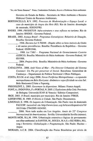 "Yes, nós Temos Bananas!" Praias, Condomínios Fechados, Resorts e Problemas Sócio-ambientais

       Governo do Estado da Bahia - Secretaria de Meio Ambiente e Recurso
       Hídricosl Centro de Recursos Ambientais.
BERTONCELLO, R.V. 1992. Processo de Modernização e Espaço Local: o
       caso do municbio de Angra dos Reis (RJ). Rio de Janeiro: dissertação
       de mestrado, IGEOIUFRJ.
BNDES. 1999. PRODETUR: Infra-estrutura e seus reflexos no turismo. Rio de
       Janeiro: BNDES - Governo Federal.
BRASIL. 2002. Avança Brasil - Programas Estratégicos: Relatório de Situação.
       Brasília: Governo Federal.
          . 1946. Decreto-Lei 9.760/46 - Dispõe sobre os bens imóveis da União
       e dá outras providências. Brasília: Presidência da República - Governo
       Federal. 05/09/1946.
          . 1988. Lei 7.661 - Programa Nacional de Gerenciamento Costeiro
       (GERCO).Brasília: Ministério do Meio Ambiente - Governo Federal, 161
       0511988.
          2004. Projeto Orla. Brasília: Ministério do Meio Ambiente - Governo
       Federal.
CATALUNYA . 2006. Amb Vistes a1 Mar - Pla Director Urbanístic de1 Sistema
       Costaner: Un Pla per preservar e1 litoral. Barcelona: Generalitat de
       Catalunya - Departament de Política Territorial i Obres Publiques.
COSTA, H.S.M. et al. (org.) 2006. Novas Periferias Metropolitanas - a expansão
       metropolitana em Belo Horizonte: dinâmica e especificidade no eixo Sul.
       Belo Horizonte:C/Arte e Fapernig.
FREGOLENT, L. 2005. Governare Ia dispersione. Milano: Franco Angeli.
FONT, A.; INDOVINA, F. e PORTAS, N. 2005. L'Explosione della Città. Provinzia
       de Bologna: Università IUAV di Venezia / Editrice Compositori.
IBGE. 2003. O Brasil, municbio por municbio. Rio de Janeiro: FIBGE.
LEFEBVFRE, H. 1969. O Direito a Cidade. São Paulo: Documentos.
LIMONAD, E. 1996. Os Lugares da Urbanização. São Paulo: tese de doutorado
       FAUUSP. (acessível em http://www.teses.usp.br/teses/disponiveis/l6/
       16131Itde-27042005-1624184            ,


           2006. Nem tudo acaba em Los Angeles. Anais do 52" Congreso
       Internacional de Americanistas. Sevilla: Universidad de Sevilla (mimeo).
MONTE-MÓR, R.L.M. 1994. Urbanização extensiva e lógicas de povoamento:
       um olhar ambiental. in SANTOS, M., SOUZA, M.A.S. e SILVEIRA,M.L.
       (org.) Território: Globalização e Fragmentação. São Paulo: Hucitec -
       Anpur.
MORAES, A.C.R. 2004. Classificação das Praias Brasileiras por níveis de
 