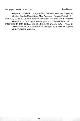 GEOgraphia - Ano I X - No 17 - 2007                              Ester Limonad

      ocupação. In BRASIL. Projeto Orla- Subsídios para um Projeto de
      Gestão. Brasília: Ministério do Meio Ambiente - Governo Federal. v.3
NEL-LO, 0 . 2006. Lu nova política territorial de Catalunya. Barcelona:
      Generalitat de Catalunya - Secretari per a Ia Planificació Territorial.
PREFEITURA MUNICIPAL DE CONDE. 2004. Projeto Orla - Plano de
      Intervenção na Orla Marítima do Município de Conde-BA. Conde:
      GERCO/SPU/IBAM/MMA.
 