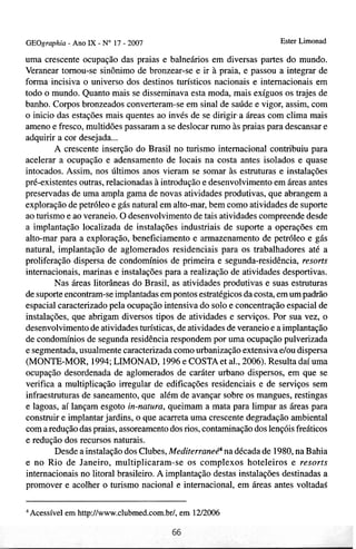 GEOgraphia - Ano I X - No 17 - 2007                                  Ester Limonad

uma crescente ocupação das praias e balneários em diversas partes do mundo.
Veranear tomou-se sinônimo de bronzear-se e ir à praia, e passou a integrar de
forma incisiva o universo dos destinos turísticos nacionais e internacionais em
todo o mundo. Quanto mais se disseminava esta moda, mais exíguos os trajes de
banho. Corpos bronzeados converteram-se em sinal de saúde e vigor, assim, com
o inicio das estações mais quentes ao invés de se dirigira áreas com clima mais
ameno e fresco, multidões passaram a se deslocar rumo às praias para descansar e
adquirir a cor desejada ...
        A crescente inserção do Brasil no turismo internacional contribuiu para
acelerar a ocupação e adensamento de locais na costa antes isolados e quase
intocados. Assim, nos últimos anos vieram se somar às estruturas e instalações
pré-existentes outras, relacionadas à introdução e desenvolvimento em áreas antes
preservadas de uma ampla gama de novas atividades produtivas, que abrangem a
exploração de petróleo e gás natural em alto-mar, bem como atividades de suporte
ao turismo e ao veraneio. O desenvolvimento de tais atividades compreende desde
a implantação localizada de instalações industriais de suporte a operações em
alto-mar para a exploração, beneficiamento e armazenamento de petróleo e gás
natural, implantação de aglomerados residenciais para os trabalhadores até a
proliferação dispersa de condomínios de primeira e segunda-residência, resorts
internacionais, marinas e instalações para a realização de atividades desportivas.
        Nas áreas litorâneas do Brasil, as atividades produtivas e suas estruturas
de suporte encontram-se implantadas em pontos estratégicos da costa, em um padrão
espacial caracterizado pela ocupação intensiva do solo e concentração espacial de
instalações, que abrigam diversos tipos de atividades e serviços. Por sua vez, o
desenvolvimento de atividades turísticas, de atividades de veraneio e a implantação
de condomínios de segunda residência respondem por uma ocupação pulverizada
e segmentada, usualmente caracterizada como urbanização extensiva elou dispersa
(MONTE-MOR, 1994; LIMONAD, 1996 e COSTA et al., 2006). Resulta daí uma
ocupação desordenada de aglomerados de caráter urbano dispersos, em que se
verifica a multiplicação irregular de edificações residenciais e de serviços sem
infraestruturas de saneamento, que além de avançar sobre os mangues, restingas
e lagoas, aí lançam esgoto in-natura, queimam a mata para limpar as áreas para
construir e implantar jardins, o que acarreta uma crescente degradação ambienta1
com a redução das praias, assoreamento dos rios, contaminação dos lençóis freáticos
e redução dos recursos naturais.
        Desde a instalação dos Clubes, Mediterraneé4 na década de 1980, na Bahia
e no Rio de Janeiro, multiplicaram-se os complexos hoteleiros e resorts
internacionais no litoral brasileiro. A implantação destas instalações destinadas a
promover e acolher o turismo nacional e internacional, em áreas antes voltada$

 Acessível em http:/lwww.clubmed.com.br/, em 1212006
 