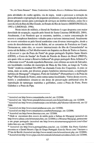 "Yes, nós Temos Bananas!" Praias, Condomínios Fechados, Resorts e Problemas Sócio-ambientais

para atividades de cunho agrário, via de regra, tende a provocar a extinção da
pesca artesanal e expropriação de pequenos produtores, com a cooptação de parcelas
destes grupos sociais para a prestação de serviços no âmbito turístico, como foi o
caso da orla da Baia da Ilha Grande, no Estado do Rio de Janeiro (BERTONCELLO,
1992 e LIMONAD, 1996).
         Neste inicio de milênio, o litoral do Nordeste é o que desponta com maior
densidade de ocupação, seguido pelo litoral de Santa Catarina (MORAES, 2004).
Atualmente, é no Nordeste que se encontra, também, a maior concentração de
resorts e complexos hoteleiros voltados para o turismo internacional. Atualmente
os resorts estendem-se pelo litoral nordestino com diversas interrupções, desde a
costa do descobrimento no sul da Bahia, até as cercanias de Fortaleza no Ceará.
Destacam-se, entre eles, os resorts internacionais da ilha de Comandatuba5 na
costa sul da Bahia; o Club Mediterranée em Itaparica na Baia de Todos os Santos;
o Ecoresort e spa da Praia do Forte6 do grupo português Espírito Santo Hotels
(GESH), a Costa do Sauípe7 do Fundo de Pensão do Banco do Brasil (PREVI),
aos quais vêm se somar a Reserva ImbassaP do grupo português Reta Atlântico9 e
o Iberostar re~ort'~ rede espanhola Iberostar, estes últimos ao norte de Salvador,
                    da
em localidades vizinhas do município de Mata de São João, ao longo da "Linha
Verde" (rodovia estadual BA-099) na chamada Costa dos Coqueiros. A estes se
soma, mais ao norte, por diversos grupos hoteleiros internacionais, a exploração
turística de Maragogi1' (Alagoas), Porto de GalinhasIz (Pernambuco) e da Praia da
Pipa13(Rio Grande do Norte), entre outras tantas localidades. Vários destes resorts,
hotéis e condomínios situam-se em áreas de preservação ambienta1 e/ou de
reprodução de tartarugas marinhas e golfinhos, como a Praia do Forte, Porto
Galinhas e a Praia da Pipa.



"cessível em http://www.comandatuba.com.br/, em 12/2006.
  Acessível em http://www.praiadoforteecoresort.com.br/port/index.asp, em 1212006.
' Acessível em http:/lwww.costadosauipe.com.br/index.php?idioma=l&intro=ok, em 121
2006.
  Acessível em http://www.reservaimbassai.com, em 1212006.
  Acessível em http://www.retaatlantico.com/htm/homepage, em 1212006.
'O Acessível em http://www.iberostar.com, em 1212006.

   Onde se encontram dois resorts de médio porte o Salinas do Maragogi (acessível em
http://www.salinas.com.br/estrutura.htm, em 1212006)e o Miramar Maragogi, pertencente
a um grupo português (acessível em http://www.miramarmaragogiresort.com/villas/
index.htm eco, em 1212006)
   Acessível em http://www.portogalinhas.com.br/, em 1212006. Em Porto Galinhas
encontra-se o Enotel Resort e Spa do Grupo Português Estevão Neves com 7 hectares a
57 krn de Recife (Acessível em http://www.enotel.com.br/resort/resort.php, em 1212006).
l3 Acessível em http://www.pipa.com.br/conteudo/infomativo/conheca.html, em 1212006.
 
