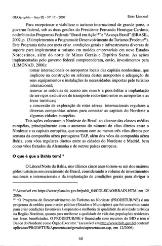 GEOgraphia - Ano IX - No 17 - 2007                                        Ester Limonad

         Para recepcionar e viabilizar o turismo internacional de grande porte, o
govemo federal, sob as duas gestões do Presidente Fernando Henrique Cardoso,
no âmbito dos Programas Federais "Brasil em AçãoI4" e "Avança Brasil" (BRASIL,
2002, p. 13) implementou o Programa de Desenvolvimento do Turismo (Prodeturls).
Este Programa tinha por meta criar condições gerais e infraestruturas diversas de
suporte para implementar o turismo em moldes empresariais em nove Estados
Nordestinos, além do norte de Minas Gerais e Espírito Santo. As ações
implementadas pelo govemo federal compreenderam, então, investimentos para
(LIMONAD, 2006):
           tomar internacionais os aeroportos locais das capitais nordestinas, que
           implicou na construção ou reforma destes aeroportos e adequação de
           seus equipamentos e instalações às necessidades impostas pelo turismo
           internacional;
           renovar as rodovias de acesso aos resorts e possibilitar a implantação
           de serviços exclusivos de transporte rodoviário entre os aeroportos e as
           áreas turísticas;
           a concessão de exploração de rotas aéreas internacionais regulares a
           diversas companhias aéreas para conectar as capitais do Nordeste a
           algumas cidades européias.
        Tais ações colocaram o Nordeste do Brasil ao alcance das classes médias
européias, principalmente com o aumento do número de vôos diretos entre o
Nordeste e as capitais européias, que contam com ao menos três vôos diretos por
semana da companhia aérea portuguesa TAP, além dos vôos da companhia aérea
Ibéria, com vôos regulares diretos entre as cidades do Nordeste e Madrid, bem
como vôos fretados da Alemanha e de outros países europeus.

O que é que a Bahia tem?I6

        O Litoral Norte da Bahia, nos últimos cinco anos tomou-se um dos maiores
pólos turísticos em crescimento do Brasil, considerando o volume de investimentos
nacionais e internacionais e da implantação de condições gerais para abrigar o


l4 Acessível em https:/lwww.planalto.gov.brlpubli~O4lCOLECAO/BRATN.HTM,          em 121
2006.
l5 "O Programa de Desenvolvimento do Turismo no Nordeste (PR0DETüR.E) é um
programa de crédito para o setor público (Estados e Municípios) que foi concebido tanto
para criar condições favoráveis à expansão e melhoria da qualidade da atividade turística
na Região Nordeste, quanto para melhorar a qualidade de vida das populações residentes
nas áreas beneficiadas. O PRODETUR/NE é financiado com recursos do BID e tem o'
Banco do Nordeste como Órgão Executor." (acessível em http://www.bnb.~ov.br/    contentl
aplicacao/PRODETUR~Apresentacao/geradoslapresentacao.asp, 1212006)
                                                                em
 