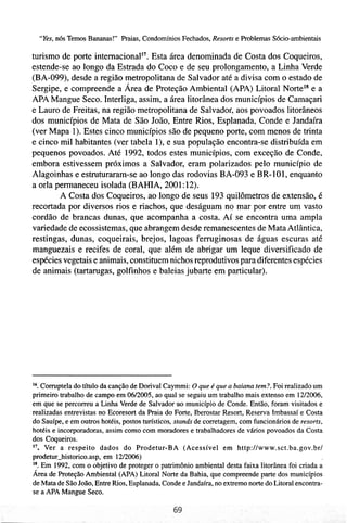 "Yes,116s Temos Bananas!" Praias, Condomínios Fechados, Resorts e Problemas Sócio-arnbientais

turismo de porte internacional". Esta área denominada de Costa dos Coqueiros,
estende-se ao longo da Estrada do Coco e de seu prolongamento, a Linha Verde
(BA-099), desde a região metropolitana de Salvador até a divisa com o estado de
Sergipe, e compreende a Área de Proteção Ambiental (APA) Litoral NorteIs e a
APA Mangue Seco. Interliga, assim, a área litorânea dos municípios de Camaçari
e Lauro de Freitas, na região metropolitana de Salvador, aos povoados litorâneos
dos municípios de Mata de São João, Entre Rios, Esplanada, Conde e Jandaíra
(ver Mapa 1). Estes cinco municípios são de pequeno porte, com menos de trinta
e cinco mil habitantes (ver tabela I), e sua população encontra-se distribuída em
pequenos povoados. Até 1992, todos estes municípios, com exceção de Conde,
embora estivessem próximos a Salvador, eram polarizados pelo município de
Alagoinhas e estruturaram-se ao longo das rodovias BA-093 e BR-101, enquanto
a orla permaneceu isolada (BANA, 2001: 12).
        A Costa dos Coqueiros, ao longo de seus 193 quilômetros de extensão, é
recortada por diversos rios e riachos, que deságuam no mar por entre um vasto
cordão de brancas dunas, que acompanha a costa. Aí se encontra uma ampla
variedade de ecossistemas, que abrangem desde remanescentes de Mata Atlântica,
restingas, dunas, coqueirais, brejos, lagoas ferruginosas de águas escuras até
manguezais e recifes de coral, que além de abrigar um leque diversificado de
espécies vegetais e animais, constituem nichos reprodutivos para diferentes espécies
de animais (tartarugas, golfinhos e baleias jubarte em particular).




16. Comptela do título da canção de Dorival Caymmi: O que é que a baiana tem?. Foi realizado um
primeiro trabalho de campo em 0612005, ao qual se seguiu um trabalho mais extenso em 1U2006,
em que se percorreu a Linha Verde de Salvador a o município de Conde. Então, foram visitados e
realizadas entrevistas no Ecoresort da Praia do Forte, Iberostar Resort, Reserva Imbassaí e Costa
do Sauípe, e em outros hotéis, postos turísticos, stands de corretagem, com funcionários de resorts,
hotéis e incorporadoras, assim como com moradores e trabalhadores de vários povoados da Costa
dos Coqueiros.
17.  Ver a respeito dados do Prodetur-BA (Acessível em http://www.sct.ba.gov.br/
prodetur-historico.asp, em 1212006)
18. Em 1992, com o objetivo de proteger o patrimônio ambienta1 desta faixa litorânea foi criada a
Área de Proteção Ambiental (APA) Litoral Norte da Bahia, que compreende parte dos municípios
de Mata de São João, Entre Rios, Esplanada, Conde e Jandaíra, no extremo norte do Litoral encontra-
se a APA Mangue Seco.
 