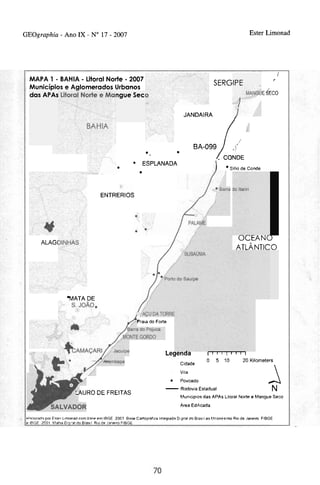 GEOgraphia - Ano IX - No 17 - 2007                                                                                   Ester Limonad




                                                                                                                                         i
                -            -
  MAPA 1 BAHIA Litoral Norte 2007                   -                                              SERGIPE
                                                                                                                                     r
  Municípios e Aglomerados Urbanos
  das APÁS                 ngue Secl                                                                                        ESECO

                                                                                   JANDAIRA




                                                               *.
                                                             ESPLANADA
                                                                               .        BA-O99      ,
                                                                                                    L.   CONDE
                                                                                                           Sitio de Conde




                                       ENTRERIOS




                                                                                                                OCEANO
        ALAGi
                                                                                                              ATLÂNTICO




                      'MATA DE


                                                          Praia do Forte




                                                                         Legenaa               m
                                                                                               O    5    10       20 Kilometers
                                                                                 Cidade




                          LAURO DE FREITAS
                                                                                 Vila
                                                                                 Povoado
                                                                         -Rodovia Estadual
                                                                                         das APAs Litoral Norte e Mangue Seco
                                                                                 Muniup~os
                                                                                                                               A N

                                                                                 Area Edcficada

 r1;triorad-i por Ester Lirnnnacicom bace Prn IRGE 2007 Base Cartoanfca In'egraba D ara1 d o Bras I ao tio~onCs~mo de laneim FIBGE
                                                                                                                 Rm
 e IREE 2C01 blalha D 7 'a1 do Bras I Ri3 de ialrcro FIBGE
 