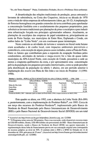 "Yes,n6s Temos Bananas!" Praias, Condomínios Fechados, Resorts e Problemas Sócio-ambientais

        A desarticulação das relações tradicionais de produção, pesca artesanal e
lavouras de subsistência, na Costa dos Coqueiros, inicia-se na década de 1970
com a vinda de várias empresas de reflorestamento (idem, pp. 10-12).A implantação
de florestas homogêneas em grandes extensões de terra contribuiu para aprofundar
a concentração fundiária com o assalariamento dos pequenos proprietários, para
substituir as lavouras tradicionais por plantações de pinur e eucaliptos e para induzir
uma urbanização forçada nos principais aglomerados urbanos. Atualmente, as
plantações de eucaliptos das empresas de papel estendem-se, principalmente ao
norte de Porto Sauípe, nos municípios de Entre Rios, Esplanada e Conde, em
ambos lados da "Linha Vercie", em um continuum quase ininterrupto.
        Neste contexto as atividades de turismo e veraneio no litoral norte baiano
eram acanhadas e de cunho local, com impactos ambientais previsíveis e
controláveis, com exceção de alguns poucos casos isolados, como a Praia do Forte.
Entre os fatores que contribuíram para a expansão da ocupação litorânea pelos
condomínios, atividades de turismo e mega-resorts foi o fato de quase todos
municípios da APA-Litoral Norte, com exceção de Conde, possuírem a sede ao
menos a cinqüenta quilômetros da costa, e por apresentarem uma concentração
prévia da população nos pequenos povoados interiorizados, como se pode perceber
pela distribuição da população na tabela 1 abaixo, em um período anterior à
implantação dos resorts em Mata de São João e no inicio do Prodetur - I (1994-
1998).
Tabela 1: BAHIA - POPULAÇAO E DOMIC~LIOS APA LITORAL NORTE - 1996- 2000
                                         NA
Município              APA LITORAL NORTE                  Município
                       Domicílios    População   População     % População na APA
Mata de São João           1.338         5.666      32.452                   17,46
Entre Rios                   807         3.578      32.380                   11,05
Esplanada                  1.002         4.583      25.417                   18,03
Conde                      3.234        15.158      18.695                   8 1 ,O8
 Extraido de BAHIA, 2001 -elaborado a partir de dados do PNAD-IBGE (1996) e mapas censitários do IBGE (1990)



        Este quadro se altera, em 1992, com a abertura da Linha Verde (BA-099)
e, posteriormente, com a implementação do Prodetur-BahiaI9,em 1995. Cerca de
um terço dos recursos do Prodetur-NordesteZ0,implementado pelo Banco do
Nordeste do Brasil financiado pelo Banco Interamericano de Desenvolvimento
(BID) e pelo Banco Nacional de Desenvolvimento Social (BNDES) em um total

19.Acessível em http://www.sct.ba.gov.br/prodetur-historico.asp, em 1212006
M. "O Programa reúne cerca de 500 projetos. Para a sua execução, estão disponíveis recursos totais
de US$800 milhões. Destes, US$400 milhões são provenientes do BID - Banco Interamericano de
Desenvolvimento, sendo o Banco do Nordeste do Brasil (BNB) seu agente repassador. A
regulamentação dessa linha de financiamento previu em sua concepção original uma contrapartida
de recursos próprios ao nível de 50%. O contrato entre o BID e o BNB foi firmado em 12 de
dezembro de 1994, pelo prazo de 25 anos". (Acessível em http://www.finame.gov.br/conhecimento/
setoriaVget4is06.pdf. em 1U2006)
 