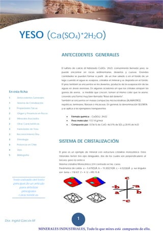 MINERALES INDUSTRIALES, Todo lo que mires está  compuesto de ello.
1Dra. Ingrid Garcés M.
1
1Dra. Ingrid Garcés M.
El sulfato de calcio di hidratado CaSO4· 2H2O, comúnmente llamado yeso, se
puede encontrar en rocas sedimentarias, desiertos y cuevas. Grandes
cantidades se pueden formar a partir de un mar salado o en el fondo de un
lago cuando el agua se evapora, cristaliza el mineral y se deposita en el fondo.
El yeso también se encuentra en los desiertos, producto de la evaporación de las
aguas en áreas arenosas. En algunas ocasiones en que los cristales atrapan los
granos de arena, a medida que crecen, toman el mismo color que la arena,
creando una forma muy bien llamada "Rosa del desierto".
También se encuentra en masas compactas microcristalinas (ALABASTRO),
espáticas, laminares, fibrosas o micáceas. En general, la denominación SELENITA
y se aplica a los ejemplares transparentes
• Fórmula química : Ca(SO4)· 2H2O
• Peso molecular: 172.14 g/mol
• Compuesto por: 33.56 % de CaO, 46.51% de SO3 y 20.93 de H2O
ANTECEDENTES GENERALES
SISTEMA DE CRISTALIZACIÓN
El yeso es un ejemplo de mineral con estructura cristalina monoclínica. Estos
minerales tienen tres ejes desiguales, dos de los cuales son perpendiculares al
tercero, pero no entre sí
Sistema cristalino Monoclínico 2/m centrado en las caras.
Parámetros de celda: a = 5.679(5)Å, b = 15.202(14)Å, c = 6.522(6)Å y sus ángulos
son beta = 118.43º, Z = 4; V = 495.15 A
En esta ficha
1 Antecedentes Generales
1 Sistema de Cristalización
2 Propiedades Físicas
2 Origen y Presencia en Rocas
2 Minerales Asociados
2 Otras Características
3 Variedades de Yeso
3 Reconocimiento Visu
3 Etimología
4 Presencia en Chile
4 Usos
5 Bibliografía
Texto extraído del texto
principal de un artículo
para sintetizar
principales
características.
YESO (Ca(SO4)*2H2O)· 2H2O)
 