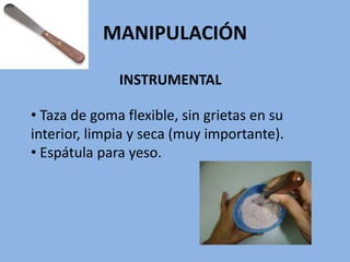 MANIPULACIÓN
INSTRUMENTAL
• Taza de goma flexible, sin grietas en su
interior, limpia y seca (muy importante).
• Espátula para yeso.
 
