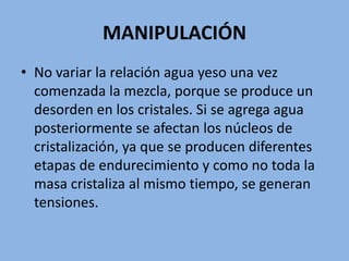 MANIPULACIÓN
• No variar la relación agua yeso una vez
comenzada la mezcla, porque se produce un
desorden en los cristales. Si se agrega agua
posteriormente se afectan los núcleos de
cristalización, ya que se producen diferentes
etapas de endurecimiento y como no toda la
masa cristaliza al mismo tiempo, se generan
tensiones.
 