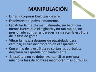 MANIPULACIÓN
• Evitar incorporar burbujas de aire
• Espolvorear el polvo lentamente.
• Espatular la mezcla manualmente, sin batir, con
menos fuerza que el alginato y no tan rápido, no
presionado contra las paredes y sin sacar la espátula
de la tasa de goma.
• Vibrar la mezcla después de espatulada para
eliminar, el aire incorporado en el espatulado.
• Con el filo de la espátula se cortan las burbujas;
desplazar la espátula horizontalmente.
• la espátula no se debe levantar. Si se presiona
mucho la tasa de goma se incorporan más burbujas.
 