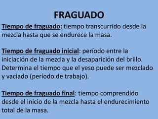 FRAGUADO
Tiempo de fraguado inicial: período entre la
iniciación de la mezcla y la desaparición del brillo.
Determina el tiempo que el yeso puede ser mezclado
y vaciado (período de trabajo).
Tiempo de fraguado final: tiempo comprendido
desde el inicio de la mezcla hasta el endurecimiento
total de la masa.
Tiempo de fraguado: tiempo transcurrido desde la
mezcla hasta que se endurece la masa.
 