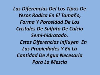 Las Diferencias Del Los Tipos De
Yesos Radica En El Tamaño,
Forma Y Porosidad De Los
Cristales De Sulfato De Calcio
Semi-hidratado.
Estas Diferencias Influyen En
Las Propiedades Y En La
Cantidad De Agua Necesaria
Para La Mezcla
 