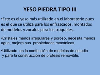 YESO PIEDRA TIPO III
•Cristales menos irregulares y poroso, necesita menos
agua, mejora sus propiedades mecánicas.
•Utilizado en la confección de modelos de estudio
y para la construcción de prótesis removible.
•Este es el yeso más utilizado en el laboratorio pues
es el que se utiliza para los enfrascados, montados
de modelos y zócalos para los troqueles.
 