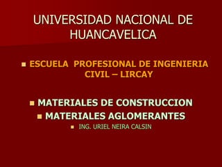 UNIVERSIDAD NACIONAL DE
HUANCAVELICA
 ESCUELA PROFESIONAL DE INGENIERIA
CIVIL – LIRCAY
 MATERIALES DE CONSTRUCCION
 MATERIALES AGLOMERANTES
 ING. URIEL NEIRA CALSIN
 