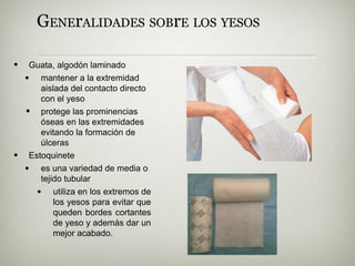 GENErALIDADES SOBrE LOS YESOS
• Guata, algodón laminado
•
• mantener a la extremidad
aislada del contacto directo
con el yeso
protege las prominencias
óseas en las extremidades
evitando la formación de
úlceras
• Estoquinete
• es una variedad de media o
tejido tubular
• utiliza en los extremos de
los yesos para evitar que
queden bordes cortantes
de yeso y además dar un
mejor acabado.
 