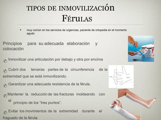 TIPOS DE INMOVILIZACIón
FÉruLAS
• muy común en los servicios de urgencias, paciente de ortopedia en el momento
agudo
para su adecuada elaboración y
Principios
colocación
✆ Inmovilizar una articulación por debajo y otra por encima
✆ Cubrir dos terceras partes de la circunferencia de la
extremidad que se está inmovilizando.
✆ Garantizar una adecuada resistencia de la férula.
✆Mantener la reducción de las fracturas moldeando con
el
principio de los “tres puntos”.
✆ Evitar los movimientos de la extremidad durante el
fraguado de la férula
 