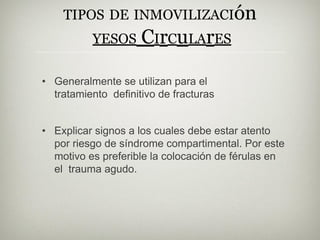TIPOS DE INMOVILIZACIón
YESOS CIrCuLArES
• Generalmente se utilizan para el
tratamiento definitivo de fracturas
• Explicar signos a los cuales debe estar atento
por riesgo de síndrome compartimental. Por este
motivo es preferible la colocación de férulas en
el trauma agudo.
 