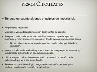 YESOS CIrCuLArES
• Tenerse en cuenta algunos principios de importancia:
• No perder la reducción
• Moldear el yeso adecuadamente sin dejar puntos de presión
• Acoginar adecuadamente la extremidad con una capa de algodón
laminado y reforzando en los puntos en donde existan prominencias óseas,
• No se debe colocar exceso de algodón, puede haber pérdida de la
reducción.
• No escurrir demasiado el rollo que va a ser colocado ya que se secará muy
rápidamente sin permitir un adecuado moldeado.
• Utilizar un yeso del ancho recomendado de acuerdo a tamaño de la
extremidad que va a ser inmovilizada.
• Realizar un control radiológico luego de la colocación del yeso para
verificar la adecuada posición de la fractura.
 