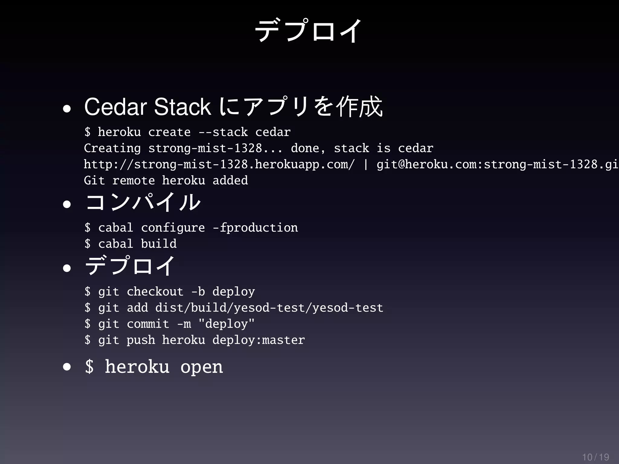 デプロイ

• Cedar Stack にアプリを作成
  $ heroku create --stack cedar
  Creating strong-mist-1328... done, stack is cedar
  http://strong-mist-1328.herokuapp.com/ | git@heroku.com:strong-mist-1328.gi
  Git remote heroku added
• コンパイル
  $ cabal configure -fproduction
  $ cabal build
• デプロイ
  $   git   checkout -b deploy
  $   git   add dist/build/yesod-test/yesod-test
  $   git   commit -m "deploy"
  $   git   push heroku deploy:master

• $ heroku open



                                                                       10 / 19
 