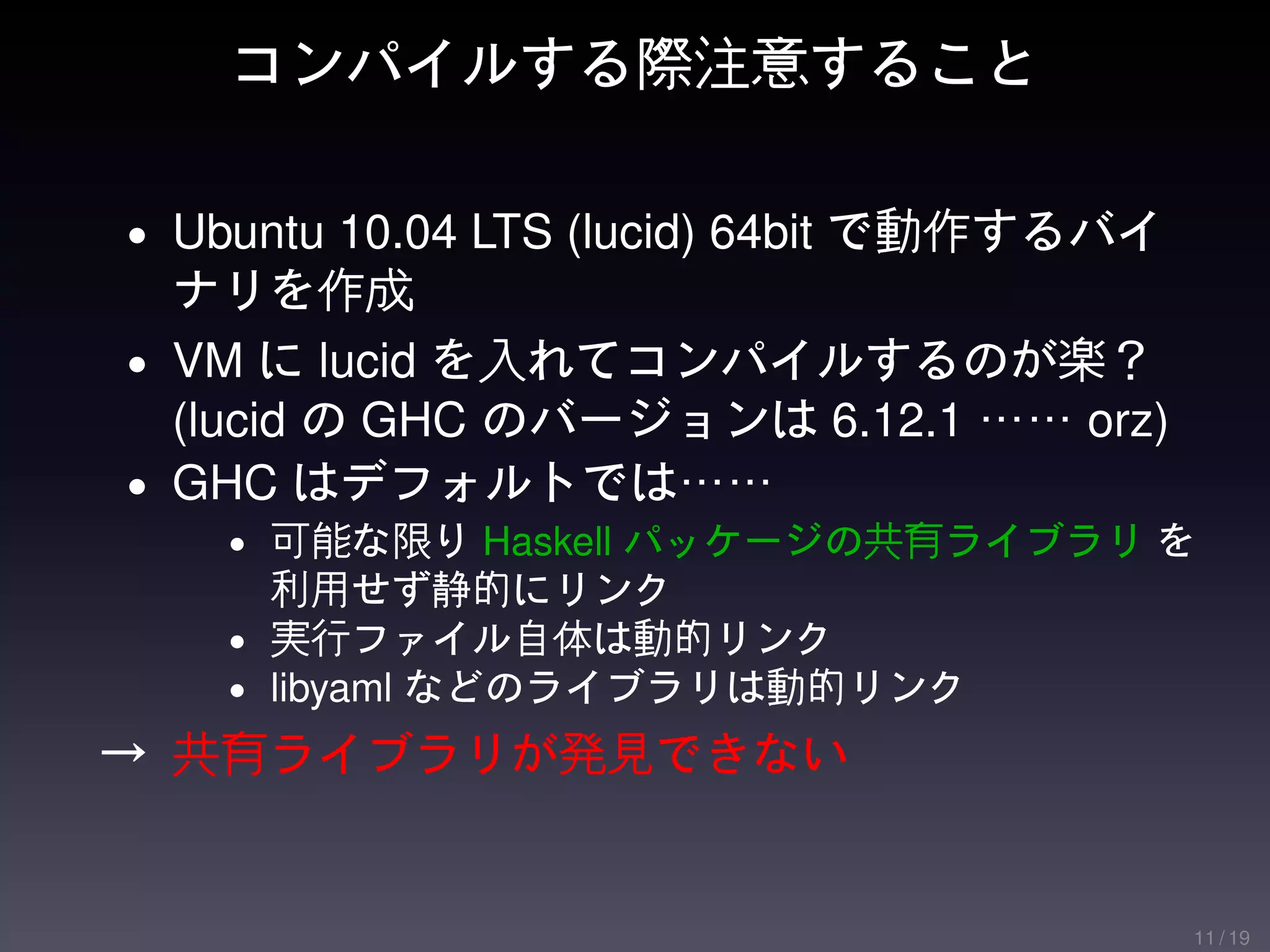 コンパイルする際注意すること

• Ubuntu 10.04 LTS (lucid) 64bit で動作するバイ
  ナリを作成
• VM に lucid を入れてコンパイルするのが楽？
  (lucid の GHC のバージョンは 6.12.1 …… orz)
• GHC はデフォルトでは……
   • 可能な限り Haskell パッケージの共有ライブラリ を
     利用せず静的にリンク
   • 実行ファイル自体は動的リンク
   • libyaml などのライブラリは動的リンク

→ 共有ライブラリが発見できない


                                           11 / 19
 