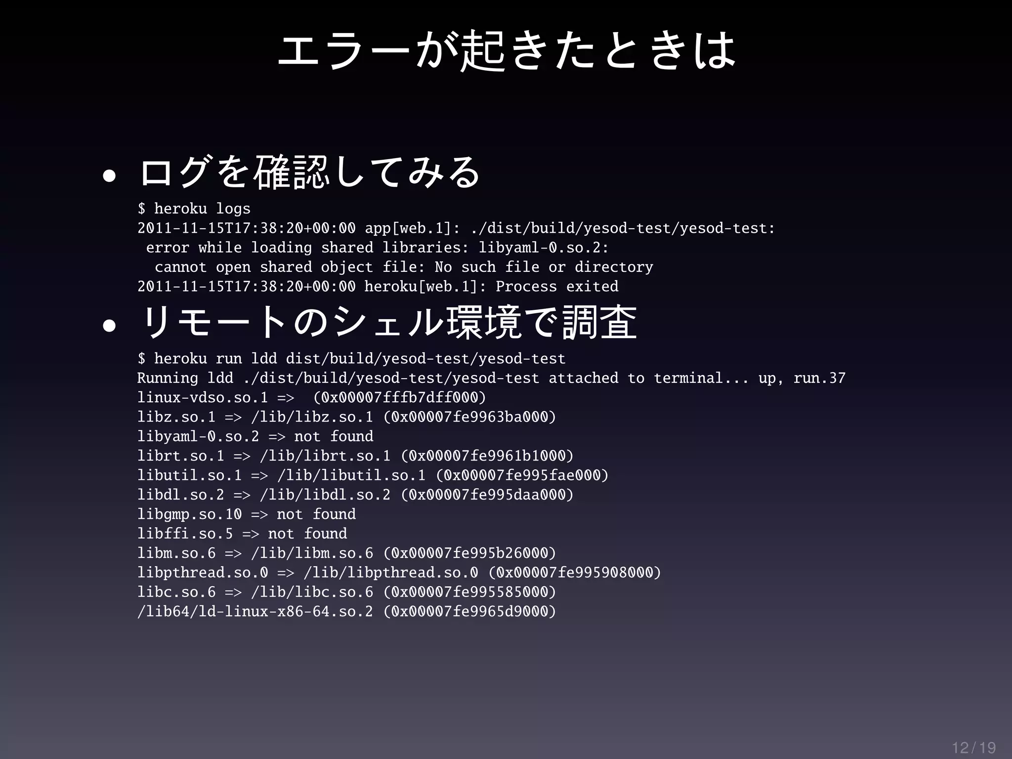 エラーが起きたときは

• ログを確認してみる
 $ heroku logs
 2011-11-15T17:38:20+00:00 app[web.1]: ./dist/build/yesod-test/yesod-test:
  error while loading shared libraries: libyaml-0.so.2:
   cannot open shared object file: No such file or directory
 2011-11-15T17:38:20+00:00 heroku[web.1]: Process exited

• リモートのシェル環境で調査
 $ heroku run ldd dist/build/yesod-test/yesod-test
 Running ldd ./dist/build/yesod-test/yesod-test attached to terminal... up, run.37
 linux-vdso.so.1 => (0x00007fffb7dff000)
 libz.so.1 => /lib/libz.so.1 (0x00007fe9963ba000)
 libyaml-0.so.2 => not found
 librt.so.1 => /lib/librt.so.1 (0x00007fe9961b1000)
 libutil.so.1 => /lib/libutil.so.1 (0x00007fe995fae000)
 libdl.so.2 => /lib/libdl.so.2 (0x00007fe995daa000)
 libgmp.so.10 => not found
 libffi.so.5 => not found
 libm.so.6 => /lib/libm.so.6 (0x00007fe995b26000)
 libpthread.so.0 => /lib/libpthread.so.0 (0x00007fe995908000)
 libc.so.6 => /lib/libc.so.6 (0x00007fe995585000)
 /lib64/ld-linux-x86-64.so.2 (0x00007fe9965d9000)




                                                                                     12 / 19
 