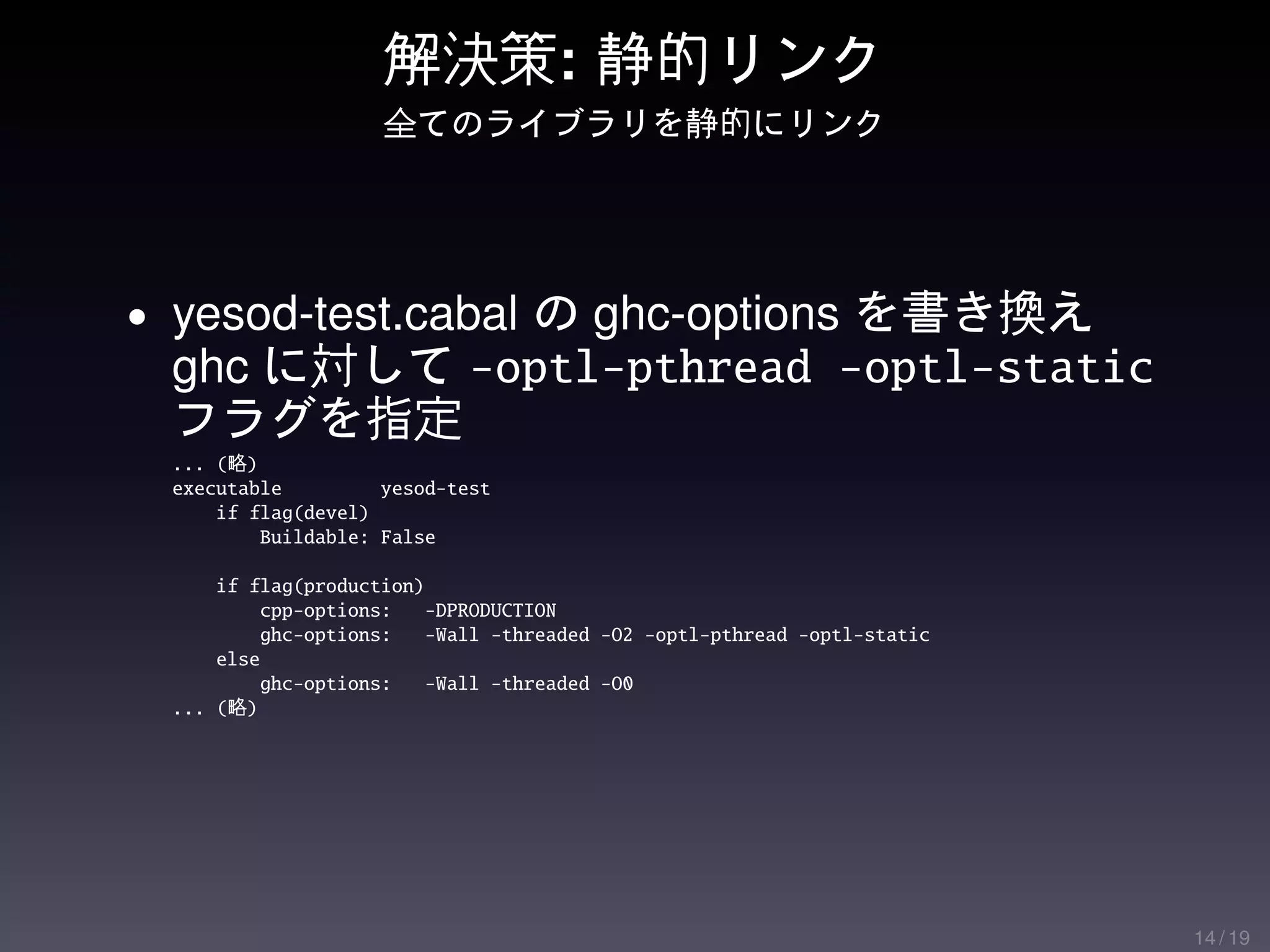 解決策: 静的リンク
                    全てのライブラリを静的にリンク




• yesod-test.cabal の ghc-options を書き換え
 ghc に対して -optl-pthread -optl-static
 フラグを指定
 ... (略)
 executable         yesod-test
     if flag(devel)
         Buildable: False

     if flag(production)
         cpp-options:    -DPRODUCTION
         ghc-options:    -Wall -threaded -O2 -optl-pthread -optl-static
     else
         ghc-options:    -Wall -threaded -O0
 ... (略)




                                                                          14 / 19
 