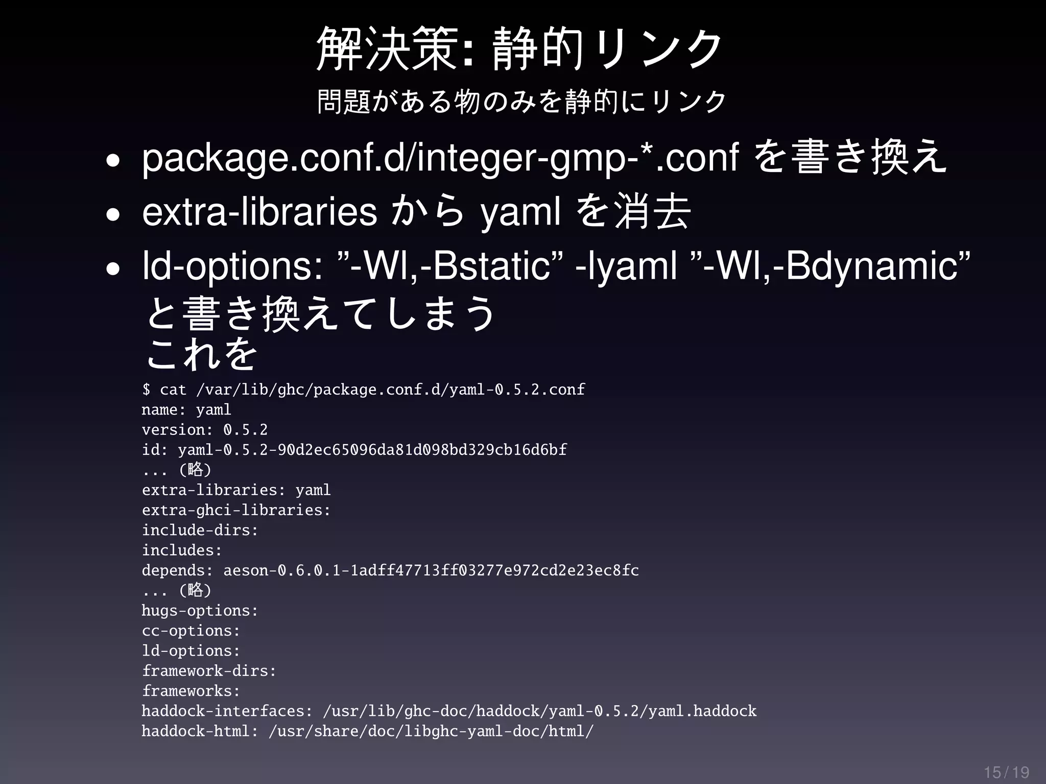 解決策: 静的リンク
                     問題がある物のみを静的にリンク

• package.conf.d/integer-gmp-*.conf を書き換え
• extra-libraries から yaml を消去
• ld-options: ”-Wl,-Bstatic” -lyaml ”-Wl,-Bdynamic”
  と書き換えてしまう
  これを
  $ cat /var/lib/ghc/package.conf.d/yaml-0.5.2.conf
  name: yaml
  version: 0.5.2
  id: yaml-0.5.2-90d2ec65096da81d098bd329cb16d6bf
  ... (略)
  extra-libraries: yaml
  extra-ghci-libraries:
  include-dirs:
  includes:
  depends: aeson-0.6.0.1-1adff47713ff03277e972cd2e23ec8fc
  ... (略)
  hugs-options:
  cc-options:
  ld-options:
  framework-dirs:
  frameworks:
  haddock-interfaces: /usr/lib/ghc-doc/haddock/yaml-0.5.2/yaml.haddock
  haddock-html: /usr/share/doc/libghc-yaml-doc/html/

                                                                         15 / 19
 