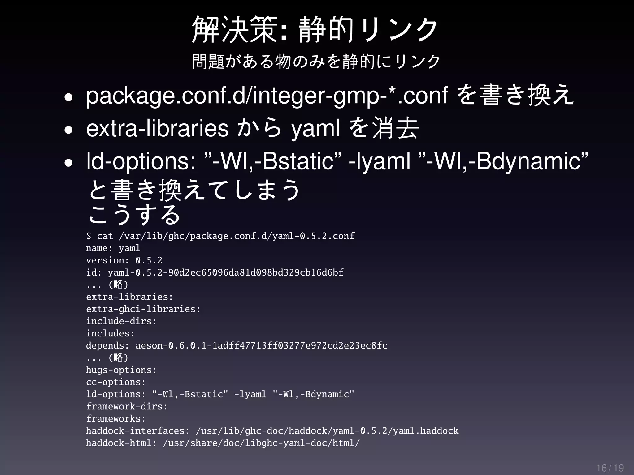 解決策: 静的リンク
                     問題がある物のみを静的にリンク

• package.conf.d/integer-gmp-*.conf を書き換え
• extra-libraries から yaml を消去
• ld-options: ”-Wl,-Bstatic” -lyaml ”-Wl,-Bdynamic”
  と書き換えてしまう
  こうする
  $ cat /var/lib/ghc/package.conf.d/yaml-0.5.2.conf
  name: yaml
  version: 0.5.2
  id: yaml-0.5.2-90d2ec65096da81d098bd329cb16d6bf
  ... (略)
  extra-libraries:
  extra-ghci-libraries:
  include-dirs:
  includes:
  depends: aeson-0.6.0.1-1adff47713ff03277e972cd2e23ec8fc
  ... (略)
  hugs-options:
  cc-options:
  ld-options: "-Wl,-Bstatic" -lyaml "-Wl,-Bdynamic"
  framework-dirs:
  frameworks:
  haddock-interfaces: /usr/lib/ghc-doc/haddock/yaml-0.5.2/yaml.haddock
  haddock-html: /usr/share/doc/libghc-yaml-doc/html/

                                                                         16 / 19
 