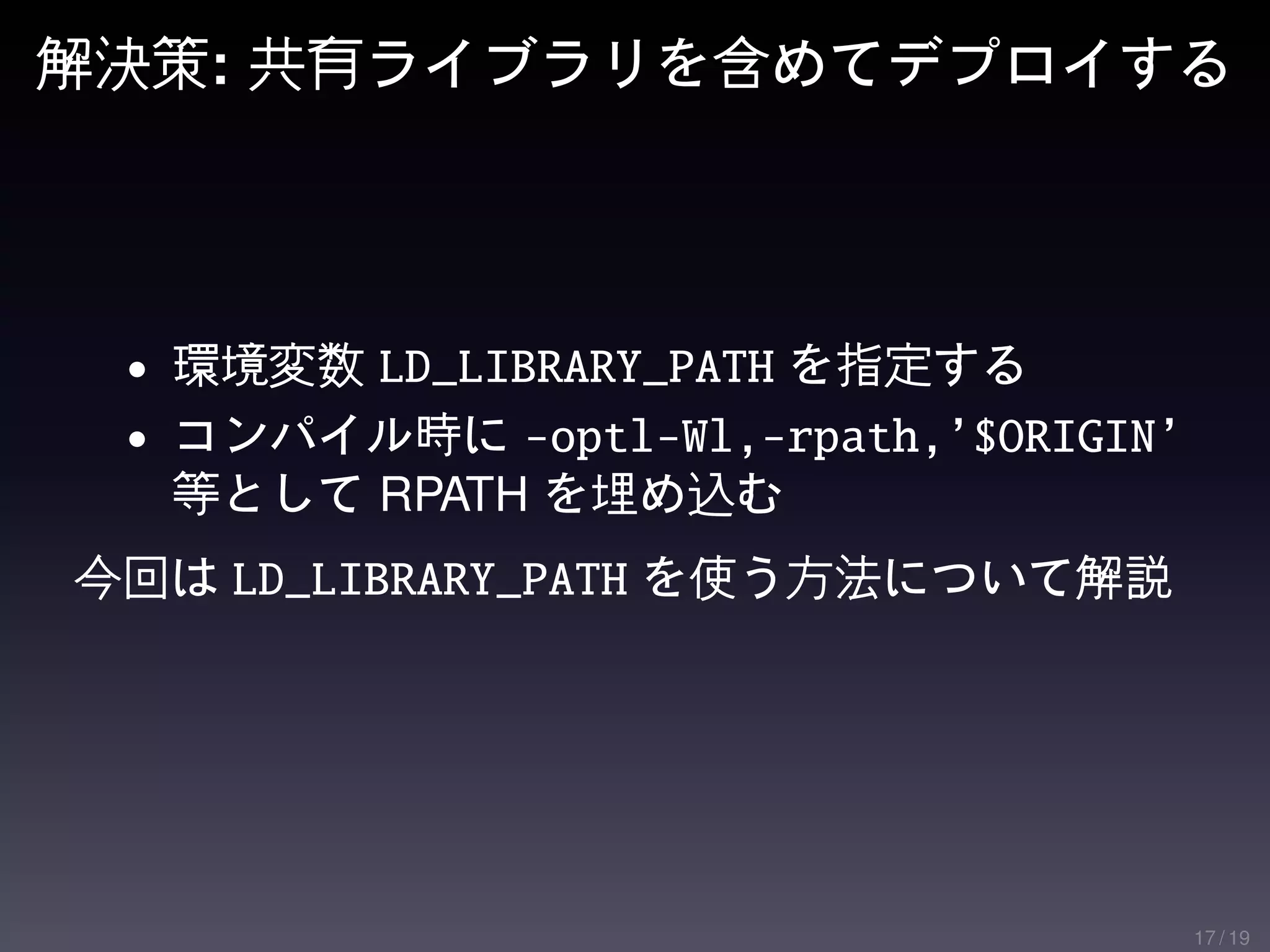 解決策: 共有ライブラリを含めてデプロイする




 • 環境変数 LD_LIBRARY_PATH を指定する
 • コンパイル時に -optl-Wl,-rpath,’$ORIGIN’
  等として RPATH を埋め込む
今回は LD_LIBRARY_PATH を使う方法について解説




                                       17 / 19
 