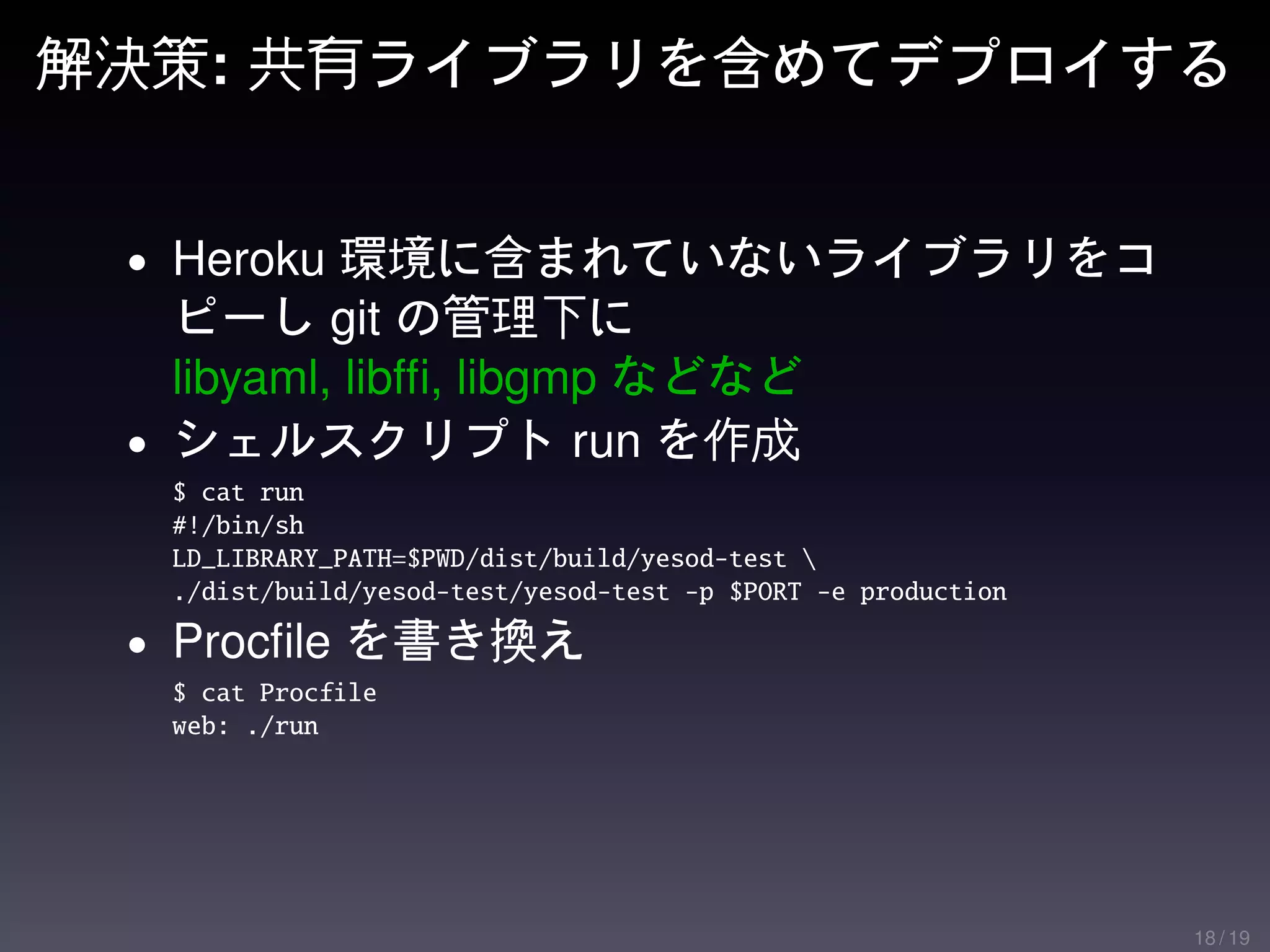 解決策: 共有ライブラリを含めてデプロイする


 • Heroku 環境に含まれていないライブラリをコ
   ピーし git の管理下に
   libyaml, libfﬁ, libgmp などなど
 • シェルスクリプト run を作成
  $ cat run
  #!/bin/sh
  LD_LIBRARY_PATH=$PWD/dist/build/yesod-test 
  ./dist/build/yesod-test/yesod-test -p $PORT -e production

 • Procﬁle を書き換え
  $ cat Procfile
  web: ./run




                                                              18 / 19
 