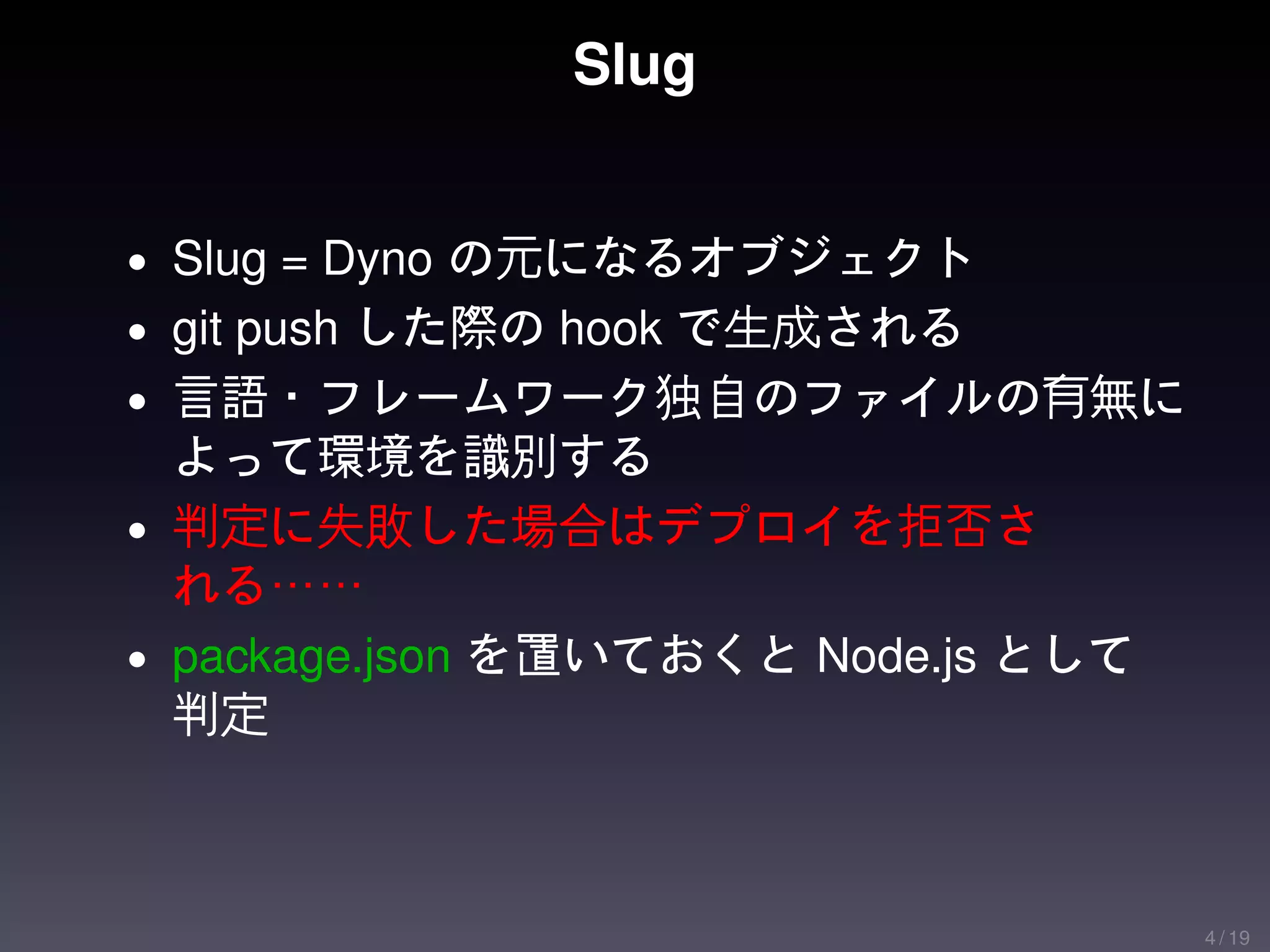 Slug


• Slug = Dyno の元になるオブジェクト
• git push した際の hook で生成される
• 言語・フレームワーク独自のファイルの有無に
  よって環境を識別する
• 判定に失敗した場合はデプロイを拒否さ
  れる……
• package.json を置いておくと Node.js として
  判定



                                     4 / 19
 