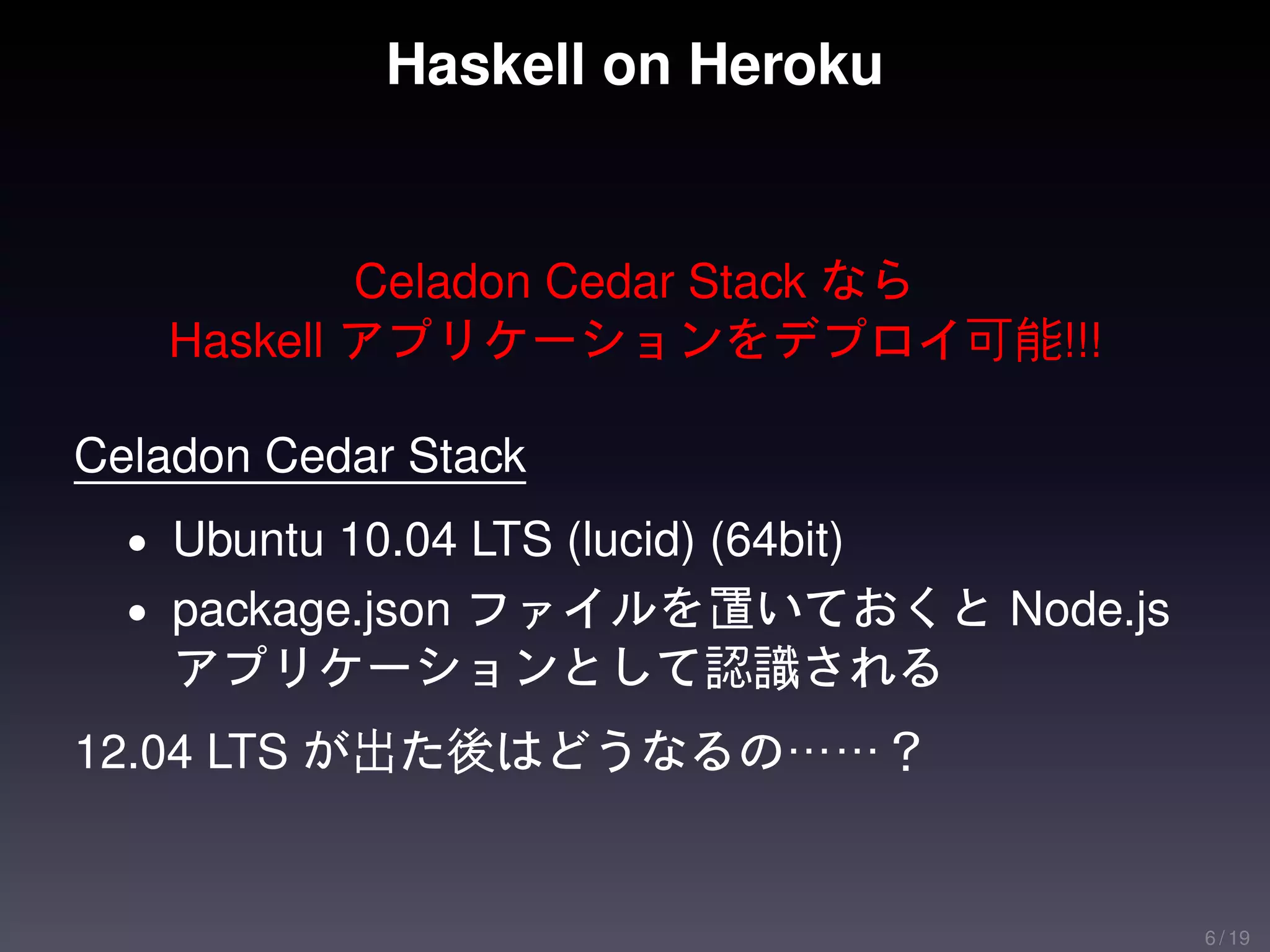 Haskell on Heroku


           Celadon Cedar Stack なら
   Haskell アプリケーションをデプロイ可能!!!

Celadon Cedar Stack
  • Ubuntu 10.04 LTS (lucid) (64bit)
  • package.json ファイルを置いておくと Node.js
    アプリケーションとして認識される
12.04 LTS が出た後はどうなるの……？


                                       6 / 19
 