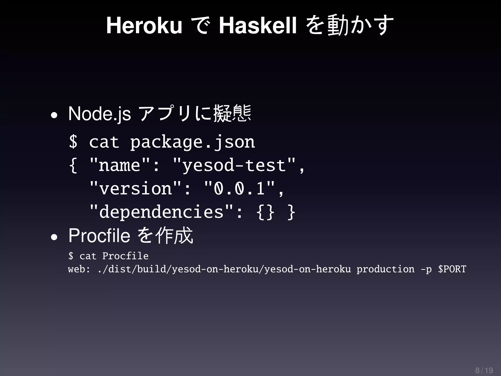 Heroku で Haskell を動かす


• Node.js アプリに擬態
  $ cat package.json
  { "name": "yesod-test",
    "version": "0.0.1",
    "dependencies": {} }
• Procﬁle を作成
 $ cat Procfile
 web: ./dist/build/yesod-on-heroku/yesod-on-heroku production -p $PORT




                                                                         8 / 19
 