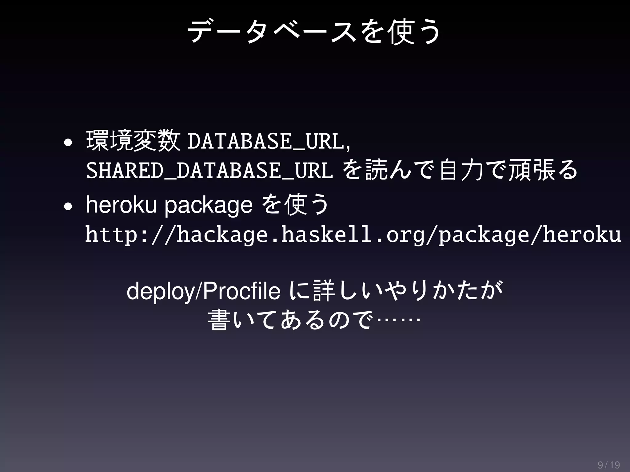 データベースを使う


• 環境変数 DATABASE_URL,
  SHARED_DATABASE_URL を読んで自力で頑張る
• heroku package を使う
  http://hackage.haskell.org/package/heroku

    deploy/Procﬁle に詳しいやりかたが
           書いてあるので……




                                         9 / 19
 