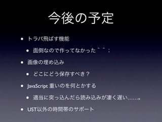 今後の予定
•   トラバ飛ばす機能

    •   面倒なので作ってなかった＾＾；

•   画像の埋め込み

    •   どこにどう保存すべき？

•   JavaScript 重いのを何とかする

    •   適当に突っ込んだら読み込みが凄く遅い……。

•   UST以外の時間帯のサポート
 