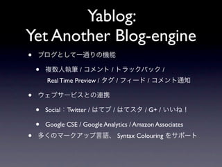 Yablog:
Yet Another Blog-engine
•   ブログとして一通りの機能

    •   複数人執筆 / コメント / トラックバック /
        Real Time Preview / タグ / フィード / コメント通知

•   ウェブサービスとの連携

    •   Social：Twitter / はてブ / はてスタ / G+ / いいね！

    •   Google CSE / Google Analytics / Amazon Associates
•   多くのマークアップ言語、 Syntax Colouring をサポート
 