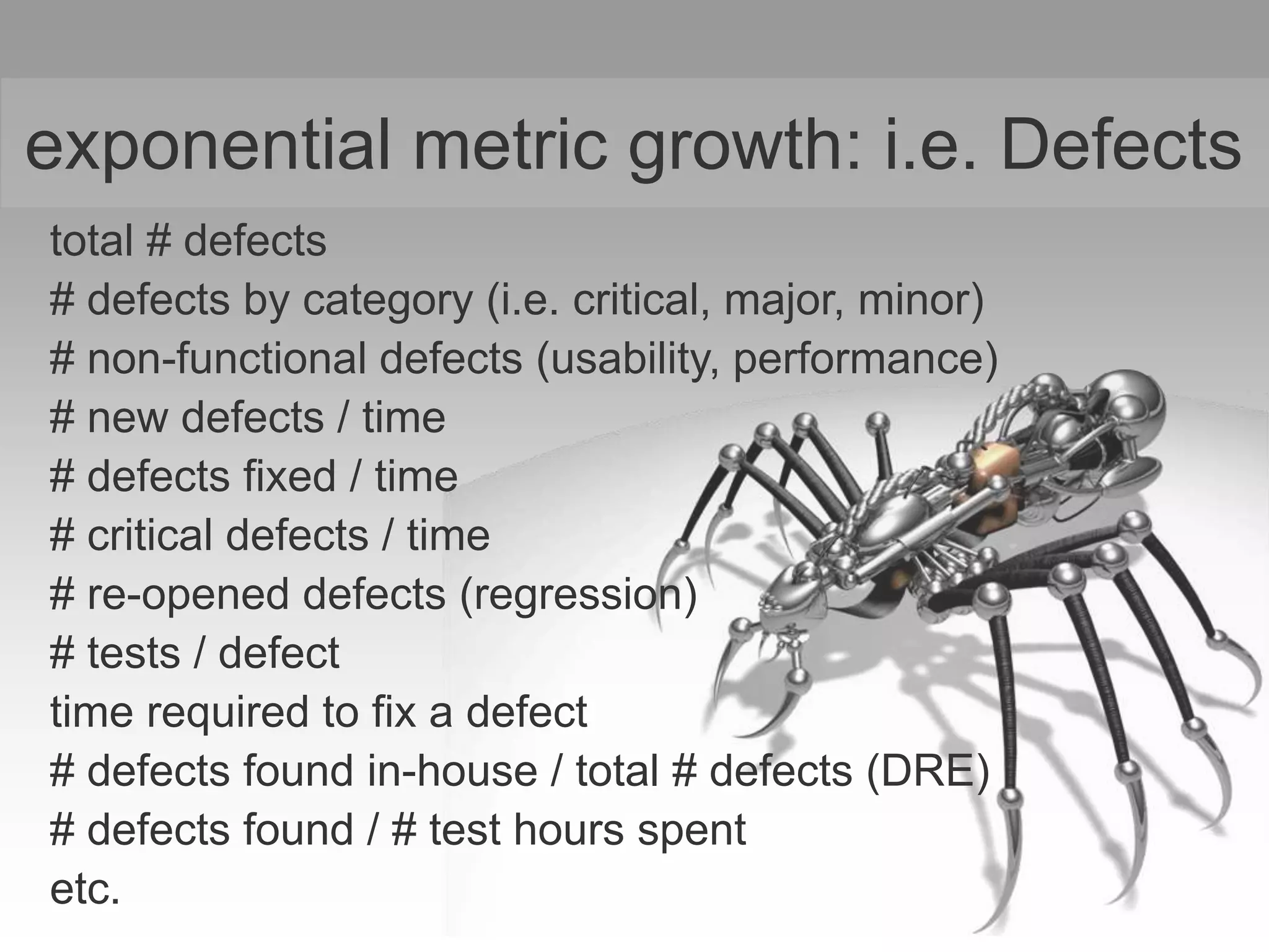exponential metric growth: i.e. Defects
total # defects
# defects by category (i.e. critical, major, minor)
# non-functional defects (usability, performance)
# new defects / time
# defects fixed / time
# critical defects / time
# re-opened defects (regression)
# tests / defect
time required to fix a defect
# defects found in-house / total # defects (DRE)
# defects found / # test hours spent
etc.
 