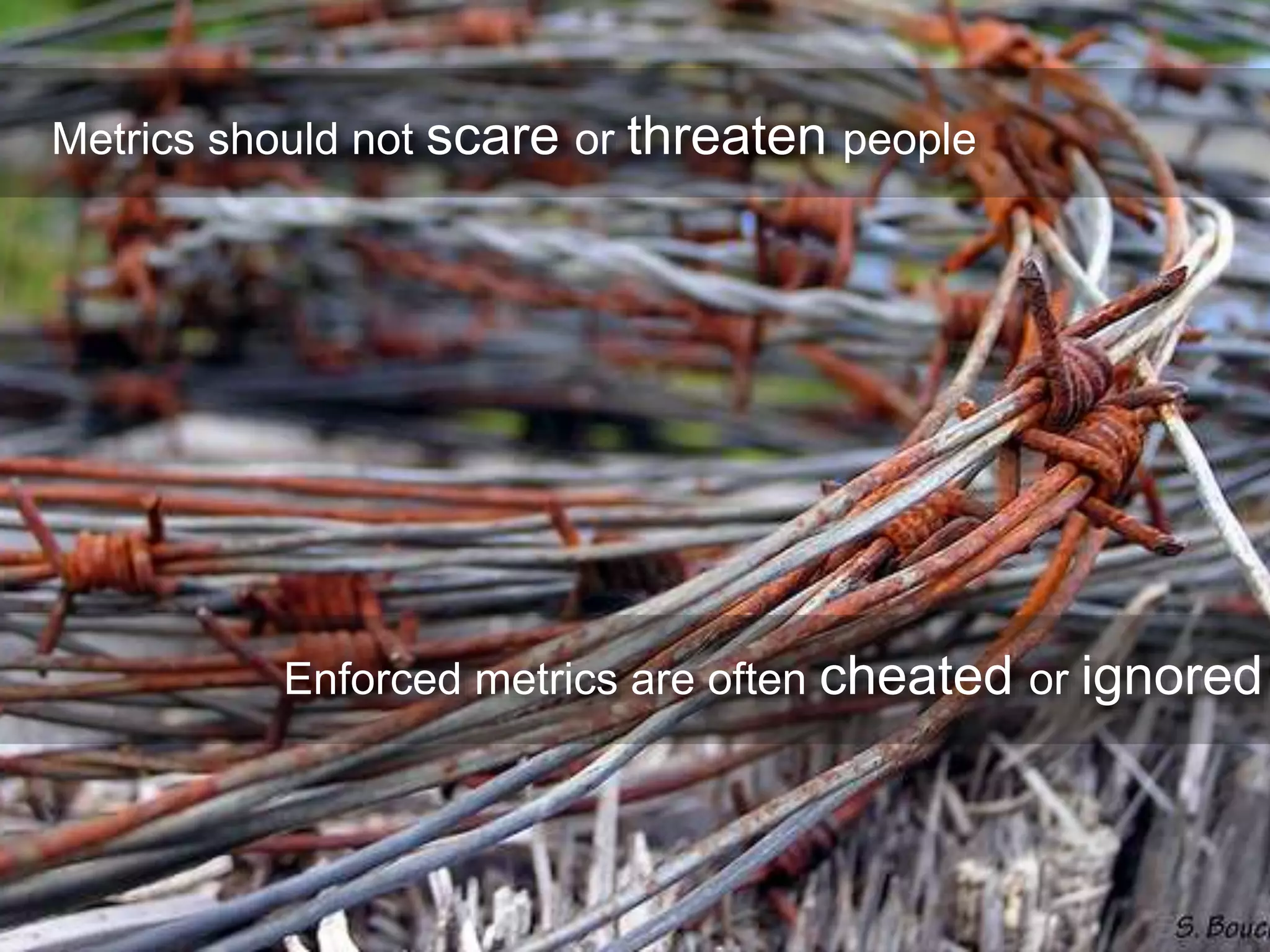 Metrics should not scare or threaten people
Enforced metrics are often cheated or ignored
 