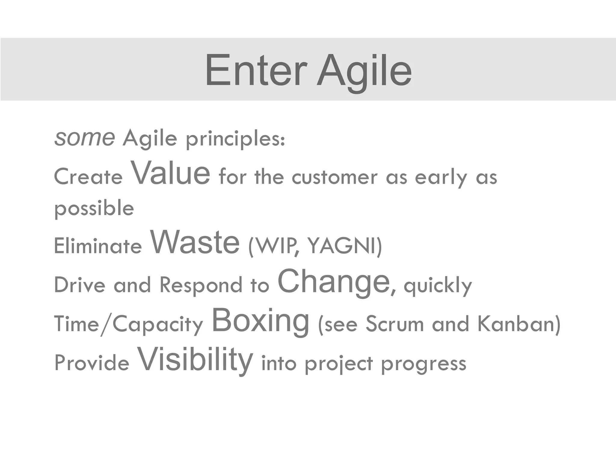 some Agile principles:
Create Value for the customer as early as
possible
Eliminate Waste (WIP, YAGNI)
Drive and Respond to Change, quickly
Time/Capacity Boxing (see Scrum and Kanban)
Provide Visibility into project progress
Enter Agile
 
