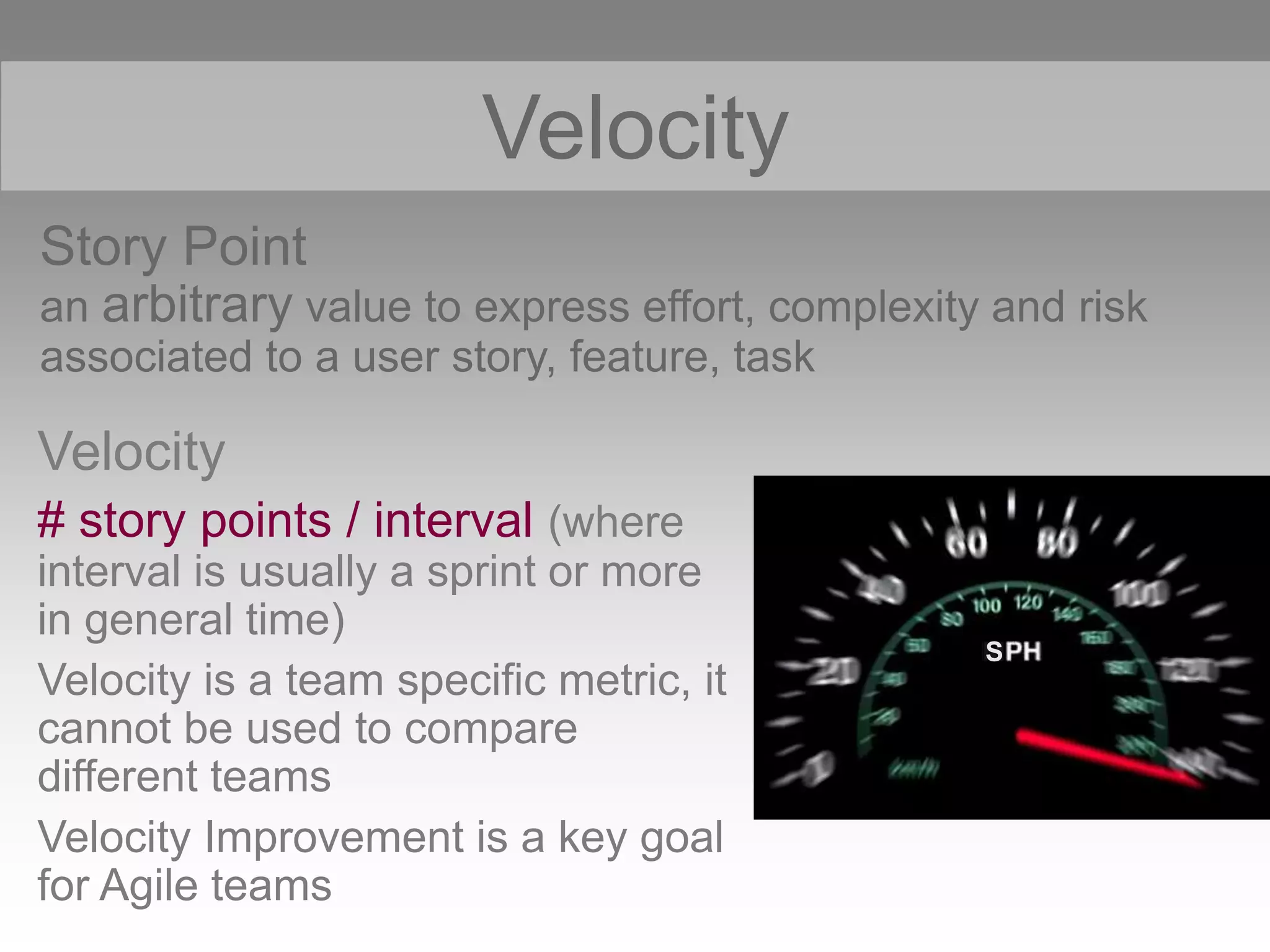 Story Point
an arbitrary value to express effort, complexity and risk
associated to a user story, feature, task
Velocity
S
Velocity
# story points / interval (where
interval is usually a sprint or more
in general time)
Velocity is a team specific metric, it
cannot be used to compare
different teams
Velocity Improvement is a key goal
for Agile teams
 