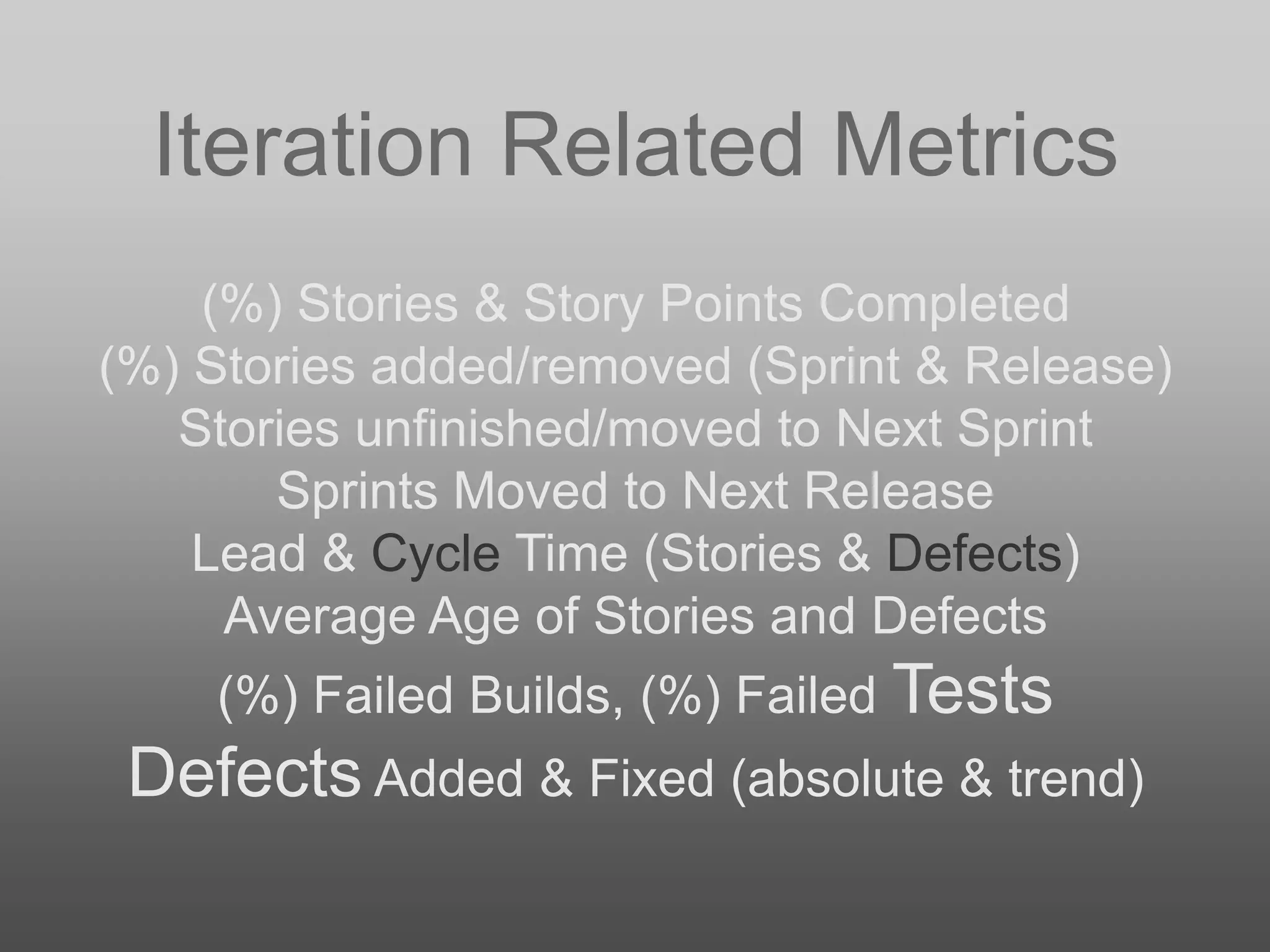 Iteration Related Metrics
(%) Stories & Story Points Completed
(%) Stories added/removed (Sprint & Release)
Stories unfinished/moved to Next Sprint
Sprints Moved to Next Release
Lead & Cycle Time (Stories & Defects)
Average Age of Stories and Defects
(%) Failed Builds, (%) Failed Tests
Defects Added & Fixed (absolute & trend)
 